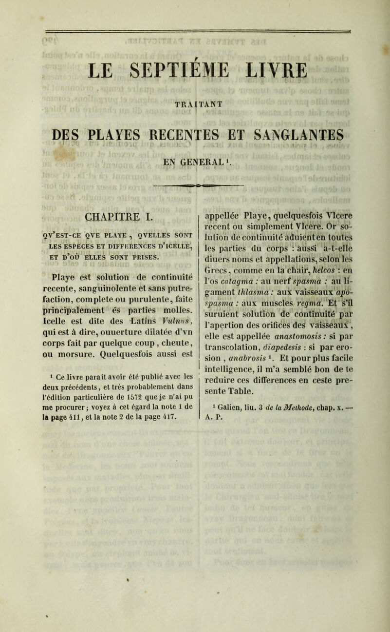 TRAITANT DES PLAYES RECENTES ET SANGLANTES EN GENERAL ». CHAPITRE I. QV’EST-CE QVE PLAYE , QVELLES SONT LES ESPECES ET DIFFERENCES D’iCELLE, ET D’OÙ ELLES SONT PRISES. Playe est solution de continuité recente, sanguinolente et sans putré- faction, complété ou purulente, faite principalement es parties molles. Icelle est dite des Latins Vulmis, qui est à dire, ouuerture dilatée d’vn corps fait par quelque coup, clieute, ou morsure. Quelquesfois aussi est 1 Ce livre paraît avoir été publié avec les deux précédents, et très probablement dans l’édition particulière de 1572 que je n’ai pu me procurer ; voyez à cet égard la note 1 de la page 411, et la note 2 de la page 417. appellée Playe, quelquesfois Vlcere recent ou simplement Vlcere. Or so- lution de continuité aduienten toutes les parties du corps : aussi a-t-elle diuers noms et appellations, selon les Grecs, comme en la chair, helcos : en l’os catagma : au nerf spasma : au li- gament thlasma : aux vaisseaux apo- spasma : aux muscles regma. Et s’il suruient solution de continuité par l’apertion des orifices des vaisseaux , elle est appellée anastomosis : si par transcolation, diapedesis : si par éro- sion , anabrosis l. Et pour plus facile intelligence, il m’a semblé bon de te réduire ces différences en ceste pré- sente Table. 1 Galien, liu. 3 de la Meihode, chap. x. — A. P.