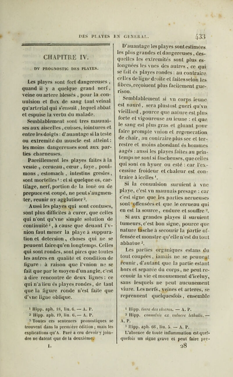 CHAPITRE IV. DV PROGNOSTIC DES PLAYES. Les playes sont fort dangereuses , quand il y a quelque grand nerf, veine ou artere blessés , pour la con- uulsion et flux de sang lant veinai qu’arterial qui s’ensuit, lequel abbat et espuise la vertu du malade. Semblablement sont très mauuai- ses aux aiscelies , cuisses, iointures et entre les doigts : d’auantage si la teste ou extrémité du muscle est atteint : les moins dangereuses sont aux par- ties charneuses. Pareillement les playes faites à la vessie , cerueau, cœur , foye , poul- mons , estomach , intestins gresles, sont mortelles1 : et si quelque os, car- tilage, nerf, portion de la iouë ou de prepuce est coupé, ne peut s’augmen- ter, reunir ny agglutiner2. Aussi les playes qui sont contuses, sont plus difficiles à curer, que celles qui n'ont qu’vne simple solution de continuité3, à cause que deuant l’v- nion faut mener la playe à suppura- tion et detersion, choses qui ne se peuuent fairequ’en longtemps. Celles qui sont rondes, sont pires que toutes les autres en qualité et condition de figure : à raison que l’vnion ne se fait que par le moyen d’un angle, c’est à dire rencontre de deux lignes : ce qui n’a lieu és playes rondes, de tant que la figure ronde n’est faite que d’vne ligue oblique. 1 Hipp. aph. 18, liu. 6. — A. P. 2 Hipp. aph. 19, liu. 6.— A. P. 5 Toutes ces sentences pronostiques se trouvent dans la première édition ; mais les explications qu’A. Parc a cru devoir y join- dre ne datent que de la deuxième. D’auantage les playes sontestimées les plus grandes et dangereuses, des- quelles les extrémités sont plus es- longnées les vues des autres , ce qui se fait és playes rondes : au contraire celles de ligne droite et faites selon les fibres, reçoiuent plus facilement gué- rison. Semblablement si vn corps ieune est nauré, sera plustost guéri qu’vu vieillard , pource que nature est plus forte et vigoureuse au ieune : et que le sang est plus gras et gluant pour faire prompte vnion et régénération de chair, au contraire plus sec et ter- restre et moins abondant és hommes aagés : aussi les playes faites au prin- temps ne sont si fascheuses, que celles qui sont en hyuer ou esté : car l’cx- cessiue froideur et chaleur est con- traire à icelles '. Si la conuulsion suruient à vue playe, c’est vn mauuais présagé : car c’est signe que les parties nerueuses sont offensées et que le cerueau qui en est la source, endure et souffre 2. Si aux grandes playes il suruient tumeurs, c’est bon signe, pource que nature tasche h secourir la partie of- fensée et monstre qu’elle n’est du tout abbalue3. Les parties organiques estans du tout coupées, iamais ne se peuueuf. reunir, d’autant que la partie estant hors et séparée du corps, ne peut re- ceuoir la vie etmouuement d’iceluy, sans lesquels ne peut aucunement viure. Les nerfs, veines et arteres, se reprennent quelquesfois, ensemble 1 Hipp. liure desvlceres. — A. P. 2 Hipp. conuulsis ex vulnere lelhalis,— A. P. 3 Hipp. aph. 66, liu. 6. — A. P. L’absence de toute inflammation est quel- quefois un signe grave et peut faire pré-