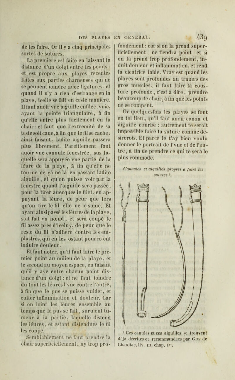 de les faire. Or il y a cinq principales sortes de sutures. La première est faite en laissant la distance d’un doigt entre les points : et est propre aux playes récentes faites aux parties charneuses qui ne sepeuuent Joindre auec ligatures: et quand il n'y a rien d’estrange en la playe, icelle se fait en cesle maniéré. Il faut auoir vne aiguille enfilée, vnie, ayant la pointe triangulaire, à tin qu’elle entre plus facilement en la chair : et faut que l’extremité de sa teste soit caue, à fin que le fil se cache : ainsi faisant, ladite aiguille passera plus librement. Pareillement faut auoir vne cannule fenestrée, sus la- quelle sera appuyée vne partie de la léure de la playe, à fin qu’elle ne tourne ne çà ne là en passant ladite aiguille, et qu’on puisse voir par la fenestre quand l’aiguille sera passée, pour la tirer auecques le filet, en ap- puyant la léure, de peur que lors qu’on tire le fil elle ne le suiue. Et ayant ainsi passé lesléuresdela playe, soit fait vn nœud, et sera coupé le fil assez près d’iceluy, de peur que le reste du fil n’adhere contre les em- plaslres,qui en les ostant poiirro ent induire douleur. Et faut noter, qu’il faut faire le pre- mier point au milieu de la playe, et le second au moyen espace, en faisant qu’il y aye entre chacun point dis- tance d’un doigt : et ne faut ioindre du tout les léuresl’vne contre l’autre, à fin que le pus se puisse vuider, et euiter inflammation et douleur. Car si on ioinl les léures ensemble au temps que le pus se fait, suruient tu- meur à la partie, laquelle distend les iéures , et estant distendues le fil les coupe. Semblablement ne faut prendre la chair superficiellement, ny trop pro- fondement : car si on la prend super- ficiellement , ne tiendra point : et si on la prend trop profondément, in- duit douleur et inflammation, et rend la cicatrice laide. Vray est quand les playes sont profondes au Iraueis des gros muscles, il faut faire la cous- ture profonde, c'est à dire, prendre beaucoup de chair, à fin que les points ne se rompent. Or quelquesfois les playes se font en tel lieu, qu’il faut auoir canon et aiguille courbe : autrement te seroit impossible faire ta suture comme de- sirerois. Et parce ie t’ay bien voulu donner le portrait de l’vne et de l’au- tre , à fin de prendre ce qui te sera le plus commode. Cannules et aiguilles propres « faire les sutures ‘. 1 Ces’canules et ces aiguilles se trouvent déjà décrites et recommandées par Guy de Chauliac, liv. m, chap. 1er.