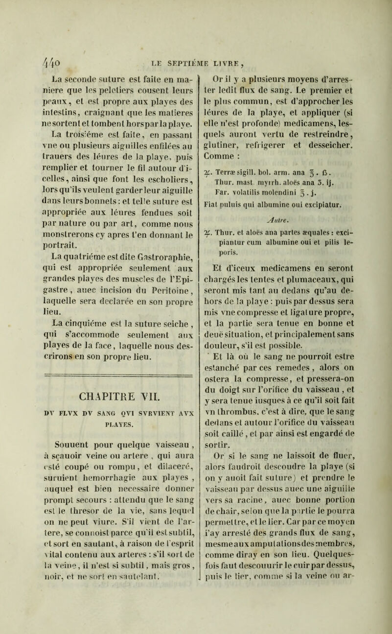 La seconde suture est faite en ma- niéré que les peleliers cousent leurs peaux, et est propre aux playes des inlestins, craignant que les matières nesortent et tombent horsparlaplaye. La troisième est faite, en passant vne ou plusieurs aiguilles enfilées au trauers des léures de la playe, puis remplier et tourner le fil autour d'i- celles, ainsi que font les escholiers, lors qu’ils veulent garder leur aiguille dans leurs bonnets : et telle suture est appropriée aux léures fendues soit par nature ou par art, comme nous monslrerons cy apres l’en donnant le portrait. La quatrième est dite Gastroraphie, qui est appropriée seulement aux grandes playes des muscles de l’Epi- gastre , auec incision du Péritoine, laquelle sera déclarée en son propre lieu. La cinquième est la suture seiche , qui s’accommode seulement aux playes de la face, laquelle nous des- crirons en son propre lieu. CHAPITRE YII. DV FLVX DV SANG OVI SVRVIENT AVX PLAYES. Souuent pour quelque vaisseau , à sçauoir veine ou artere , qui aura esté coupé ou rompu, et dilaceré, suruient hémorrhagie aux playes , auquel est bien necessaire donner prompt secours : attendu que le sang est le Ihresor de la vie, sans lequel on ne peut viure. S'il vient de l’ar- tere, se connoist parce qu'il est subtil, et sort en sautant, à raison de l’esprit vital contenu aux arteres : s’il sort de la veine, il n’est si subtil, mais gros , noir, et ne sort en sautelant. Or il y a plusieurs moyens d’arres- 1er ledit flux de sang. Le premier et le plus commun, est d’approcher les léures de la playe, et appliquer (si elle n’est profonde) medicamens, les- quels auront vertu de restreindre, glutiner, refrigerer et desseicher. Comme : 2c. Terræsigill. bol. arm. ana 5.6. Thur. mast myrrh. aloës ana 3. ij. Far. volatilis molendini g.j. Fiat puluis qui albumine oui exeipiatur. Autre. 2Thur. et aloës ana partes æquales : exci- piantur eum albumine oui et pilis le- poris. Et d’iceux medicamens en seront chargés les tentes et plumaceaux, qui seront mis tant au dedans qu’au de- hors de la playe : puis par dessus sera mis vne compresse et ligal ure propre, et la partie sera tenue en bonne et deuë situation, et principalement sans douleur, s’il est possible. Et là où le sang ne pourroit estre estanché par ces remedes , alors on ostera la compresse, et pressera-on du doigt sur l’orifice du vaisseau , et y sera tenue iusques à ce qu’il soit fait vn thrombus, c’est à dire, que le sang dedans et autouiT’orifice du vaisseau soit caillé, et par ainsi est engardé de sortir. Or si le sang 11e laissoit de fluer, alors faudroit descoudre la playe (si on y auoit fait suture) et prendre le vaisseau par dessus auec une aiguille vers sa racine, auec bonne portion de chair, selon que la partie le pourra permettre, et le lier. Car par ce moyen i’ay arreslé des grands flux de sang, mesme aux ampulationsdes membres, comme diray en son lieu. Quelques- fois faut descouurir le cuir par dessus, J puis le lier, comme si la veine ou ar-