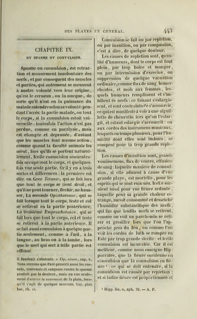 CHAPITRE IX. DV SPASME OV CONVVLSION. Spasme ou conuulsion, est rétrac- tion et mouuement inuolonlaire des nerfs , et par conséquent des muscles et parties, qui autrement se meuuent à nostre volonté vers leur origine, qu’est le cerueau , ou la nucque , de sorte qu'il n’est en la puissance du malade estendre selon sa volonté (pen- dant l’accès) la partie malade, ou tout le corps, si la conuulsion estoit vni- uerselle : loutesfois l’action n’est pas perdue, comme en paralysie, mais est changée et deprauée, d’autant que les muscles font mesme action , comme quand la faculté animale les meut, lors qu’ils se portent naturel- lement. Icelle conuulsion souuentes- fois occupe lout le corps, et quelques- fuis vne seule partie. Or il y en a trois sortes et différences : la première est dite en Grec Tétanos, qui se fait lors que tout le corps se tient droit, et qu’il ne peut tourner, fléchir, ne haus- ser. La seconde Opistliotonos, qui se fait lorsque tout le corps, teste et col se retirent en la partie postérieure. La troisième Emproslholonos, qui se fait lors que tout le corps, col et teste se retirent à la partie anterieure. Il se fait aussi conuulsion à quelque par- tie seulement, comme à l’œil, à la langue, au bras ou à laiambe, lors que le nerf qui sert à telle partie est offensé. il faudrait s’abstenir. » Op. ciiaio, cap. y. Nous \errons que Paré prescrit aussi les cor- nets, ventouses et sangsues contre le spasme produit par la douleur, mais en vue seule- ment d’attirer la venenotilé de la plaie, lors- qu’il s’agit de quelque morsure. Yoy. plus bas, ch. xi. Conuulsion se fait ou par repletion, ou par inanition, ou par compassion, c’est à dire, de quelque douleur. Les causes de repletion sont, quan- tité d’humeurs, dont le corps est tout plein, par trop boire et manger, ou par intermission d’exercice, ou suppression de quelque vacuation ordinaire,comme flux de sang, hemor- rhoïdes, et mois aux femmes, les- quels humeurs remplissent et s’im- bibent és nerfs : ce faisant s’eslargis- sent, et sont contraints de s’accourcir, cequiest manifcsteàvoiràune aiguil- lette de chéurolin lors qu’on l’eslar- git, et estant eslargie s’accourcit : ou aux cordes des instrumens musicaux, lesquels en temps pluuieux, pour l’hu- midité dont elles sont imbues , se rompent pour la trop grande reple- tion. Les causes d’inanition sont, grands vomissemens, flux de ventre, effusion de sang : laquelle maniéré de conuul- sion , si elle aduieut à cause d’vne grande playe, est mortelle, pour les esprits qui se sont euacués. IceLe sur- uient aussi pour vne fiéure aidante , laquelle pour sa grande chaleur es- trange, auroit consommé et desseiclié l’humidité substanlifique des nerfs, qui fait que lesdits nerfs se retirent, comme on voit un parchemin se reti- rer et grésiller lors que l’on l’ap- proche près du feu , ou comme l’on voit les cordes de luth se rompre en Esté par trop grande siccité: et icelle conuulsion est incurable. Car il est meilleur, comme nous enseigne Hip- pocrates, que la fiéure suruienne én conuulsion que la conuulsion en fié- ure 1 : ce qui se doit entendre, si la conuulsion est causée par repletion : et si ladite fiéure est proportionnée et 1 Hipp. liu, u, aph. 26. — A. P.