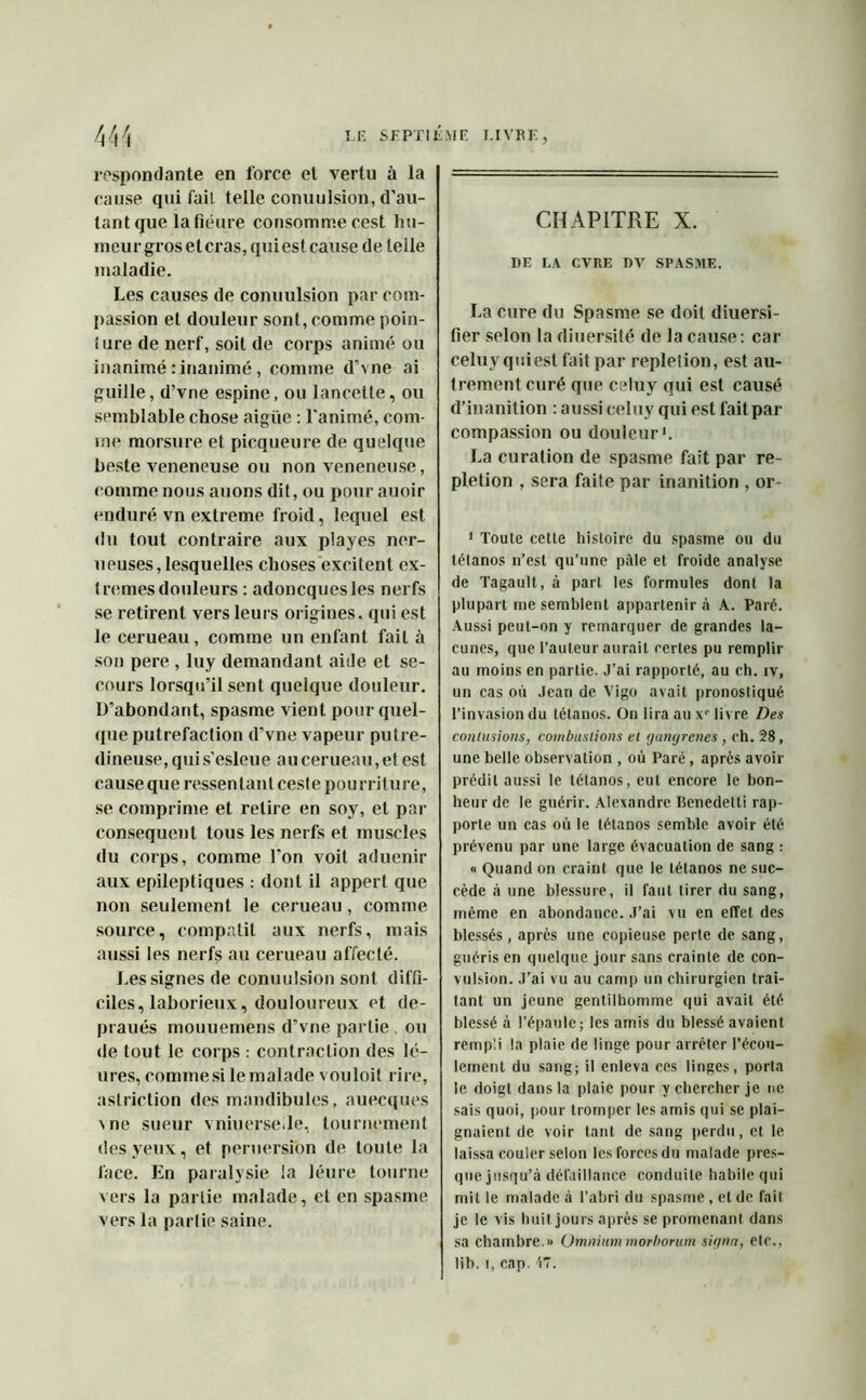 respondante en force el vertu à la cause qui fait telle conuulsion, d'au- tant que lafiéure consommecest hu- meur gros eteras, qui est cause de telle maladie. Les causes de conuulsion par com- passion et douleur sont, comme poin- îure de nerf, soit de corps animé ou inanimé : inanimé, comme d’vne ai guille, d’vne espine, ou lancette, ou semblable chose aigue : l’animé, com- me morsure et picqueure de quelque beste veneneuse ou non veneneuse, comme nous auons dit, ou pour auoir enduré vn extreme froid, lequel est du tout contraire aux playes ner- ueuses,lesquelles choses excitent ex- trêmes douleurs : adoncquesles nerfs se retirent vers leurs origines, qui est le cerueau, comme un enfant fait à son pere , luy demandant aide et se- cours lorsqu’il sent quelque douleur, ll’abondant, spasme vient pour quel- que putréfaction d’vne vapeur putre- dineuse,quis’esleue au cerueau, et est cause que ressentant ceste pourriture, se comprime et relire en soy, et par conséquent tous les nerfs et muscles du corps, comme l’on voit aduenir aux epilepliques : dont il appert que non seulement le cerueau, comme source, compatit aux nerfs, mais aussi les nerfs au cerueau affecté. Les signes de conuulsion sont diffi- ciles, laborieux, douloureux et de- praués mouuemens d’vne partie, ou de tout le corps : contraction des Ié- ures, commesi le malade vouloit rire, astriction des mandibules, auecques \ne sueur vniuersede, tournement des yeux, et peruersion de. toute la face. En paralysie la léure tourne vers la partie malade, et en spasme vers la parlie saine. CHAPITRE X. DE LA CVRE DV SPASME. La cure du Spasme se doit diuersi- fier selon la diuersité de la cause: car celuyquiest fait par repletion, est au- trement curé que celuy qui est causé d’inanition : aussi celuy qui est fait par compassion ou douleur1. La curation de spasme fait par re- pletion , sera faite par inanition , or- 1 Toute cette histoire du spasme ou du tétanos n’est qu’une pâle et froide analyse de Tagault, à part les formules dont la plupart me semblent appartenir à A. Paré. Aussi peut-on y remarquer de grandes la- cunes, que l’auteur aurait certes pu remplir au moins en parlie. J’ai rapporté, au ch. iv, un cas où Jean de Vigo avait pronostiqué l’invasion du tétanos. On lira au Xe livre Des contusions, combustions el gangrenés , eh. 28, une belle observation , où Paré, après avoir prédit aussi le tétanos, eut encore le bon- heur de le guérir. Alexandre Benedetti rap- porte un cas où le tétanos semble avoir été prévenu par une large évacuation de sang : « Quand on craint que le tétanos ne suc- cède à une blessure, il faut tirer du sang, même en abondance. J’ai vu en effet des blessés, après une copieuse perte de sang, guéris en quelque jour sans crainte de con- vulsion. J’ai vu au camp un chirurgien trai- tant un jeune gentilhomme qui avait été blessé à l’épaule; les amis du blessé avaient rempli la plaie de linge pour arrêter l’écou- lement du sang; il enleva ces linges, porta le doigt dans la plaie pour y chercher je ne sais quoi, pour tromper les amis qui se plai- gnaient de voir tant de sang perdu, et le laissa couler selon les forces du malade pres- que jusqu’à défaillance conduite habile qui mil le malade à l’abri du spasme, et de fait je le vis huit jours après se promenant dans sa chambre.» Omniummorborum signa, etc., lib. i, cap. 'i7.