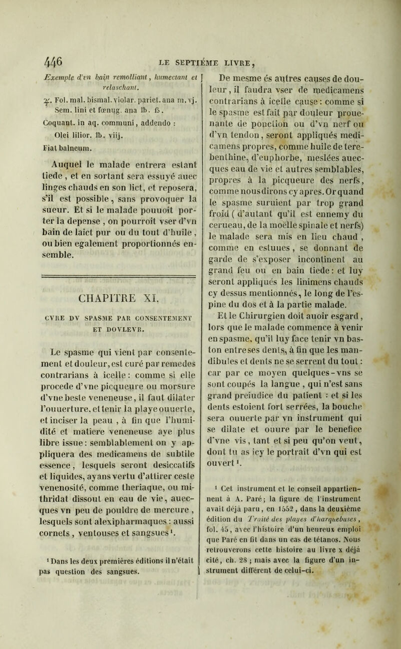 Exemple d’vu bain remolliant, humectant et relaschant. ■y. Fol. mal. bismal. violar. pariet.ana m.vj. Sera. Uni et fœnug. ana &. ft. Coquanl. in aq. communi, addendo : Olei lilior. lb. viij. Fiat balneum. Auquel le malade entrera estant liede , et en sortant sera essuyé auec linges chauds en son lict, et reposera, s’il est possible, sans provoquer la sueur. Et si le malade pouuoit por- ter la dépense , on pourroit vser d’vn bain de laict pur ou du tout d’huile , ou bien egalement proportionnés en- semble. CHAPITRE XL CVUE ])V SPASME PAR CONSENTEMENT ET DOVLEVR. Le spasme qui vient par consente- ment et douleur, est curé par remedes contrarians à icelle : comme si elle procédé d’vne picqueure ou morsure d’vnebeste veneneuse, il faut dilater l’ouuerture. et tenir la playeouuerte, et inciser la peau , à fin que l’humi- dité et matière veneneuse aye plus libre issue : semblablement on y ap- pliquera des medicamens de subtile essence, lesquels seront desiccatifs et liquides, ayans vertu d’attirer ceste vénénosité, comme theriaque, ou mi- thridat dissout en eau de vie, auec- ques vn peu de pouldre de mercure , lesquels sont alexipharmaques : aussi cornets , ventouses et sangsues1. 1 Dans les deux premières éditions il n’étail pas question des sangsues. De mesme és autres causes de dou- leur , il faudra vser de medicamens contrarians à icelle cause : comme si le spasme est fait par douleur proue- nante de ponction ou d’vn nerf ou d’vn tendon, seront appliqués medi- camens propres, comme huile de téré- benthine, d’euphorbe, meslées auec- ques eau de vie et autres semblables, propres à la picqueure des nerfs, comme nous dirons cy apres. Or quand le spasme suruient par trop grand froid ( d’autant qu’il est ennemy du cerueau, de la moelle spinale et nerfs) le malade sera mis en lieu chaud , comme en esluues , se donnant de garde de s’exposer incontinent au grand feu ou en bain tiede : et luy seront appliqués les liniraens chauds cy dessus mentionnés, le long de l’es- pine du dos et à la partie malade. Et le Chirurgien doit auoir esgard, lors que le malade commence à venir en spasme, qu’il luy face tenir vn bas- ton enlreses dents, à fin que les man- dibules et dents ne se serrent du tout : car par ce moyen quelques-vns se sont coupés la langue , qui n’est sans grand preiudice du patient • et si les dents estoient fort serrées, la bouche sera ouuerle par vn instrument qui se dilate et ouure par le bénéfice d'vne vis, tant et si peu qu’on veut, dont tu as icy le portrait d’vn qui est ouverti. 1 Cel instrument et le conseil appartien- nent à A. Paré; la ligure de l'instrument avait déjà paru, en 1552 , dans la deuxième édition du Traité des plai/es d’Itarquebuses , fol. 45, avec l’histoire d’un heureux emploi que Paré en Dt dans un cas de tétanos. Nous retrouverons cette histoire au livre x déjà cité, ch. 28 ; mais avec la ligure d’un in- strument différent de celui-ci.