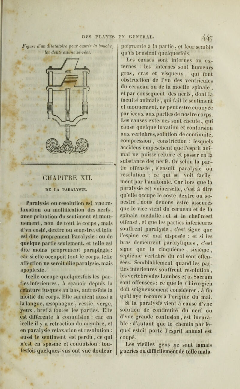 DES PLAYES Figure d’un dilalatoire pour ouurir la bouche, les dents estant serrées. CHAPITRE XII. DE LA PARALYSIE. Paralysie ou resolution est vne re- laxation ou mollification des nerfs , auec priualion du sentiment et mou- uement, non de tout le corps , mais d'vn costé, dextre ou senestre, et telle est dite proprement Paralysie : ou de quelque partie seulement, et telle est dite moins proprement paraplégie: car si elle occupoit tout le corps, telle affection ne seroit dite paralysie, mais apoplexie. Icelle occupe quelquesfois les par- ties inferieures , à sçauoir depuis la ceinture iusques au bas, autresfois la moitié du corps. Elle suruient aussi à la langue, œsophague, vessie, verge, yeux , bref à tou es les parties. Elle est differente à conuulsion : car en icelle il y a retraction du membre, et en paralysie relaxation et résolution : aussi le sentiment est perdu , ce qui n’est en spasme et conuulsion : tou- lesfois quelques-vns ont vne douleur EN GENERAL. poignante à la partie, et leur semble qu’ils bruslent quelquesfois. Les causes sont internes ou ex- ternes : les internes sont humeurs gros, cras et visqueux, qui font obstruction de l’vn des ventricules du cerueau ou de la moelle spinale , et par conséquent des nerfs, dont la faculté animale, qui fait le sentiment et mouuement, ne peut estre euuoyée par iceux aux parties de nostre corps. Les causes externes sont cheute , qui cause quelque luxation et contorsion aux verlebres, solution de continuité, compression , constriction : lesquels accidens empeschenl que l’esprit ani- mal ne puisse reluire et passer en la substance des nerfs. Or selon la par- tie offensée , s’ensuit paralysie ou résolution : ce qui se voit facile- ment par l’anatomie. Car lors que la paralysie est vniuerselle, c’est à dire qu’elle occupe le costé dextre ou se- nestre , nous deuons estre asseurés que le vice vient du cerueau et de la spinale medulle : et si le chef n’est offensé, et que les parties inferieures souffrent paralysie , c’est signe que l’espine est mal disposée : et si les bras demeurent paralytiques , c’est signe que la cinquième , sixième , septième vertebrlê du col sont offen- sées. Semblablement quand les par- ties inferieures souffrent resolution, lesvertebresdesLumbes et os Sacrum sont offensées: ce que le Chirurgien doit soigneusement considérer , à fin qu’il aye recours à l’origine du mal. Si la paralysie vient à cause d’vne solution de continuité du nerf ou d’vne grande contusion, est incura- ble : d’autant que le chemin par le- quel estoit porté l’esprit animal est coupé. Les vieilles gens ne sont iamais gueries ou difficilement de telle mala