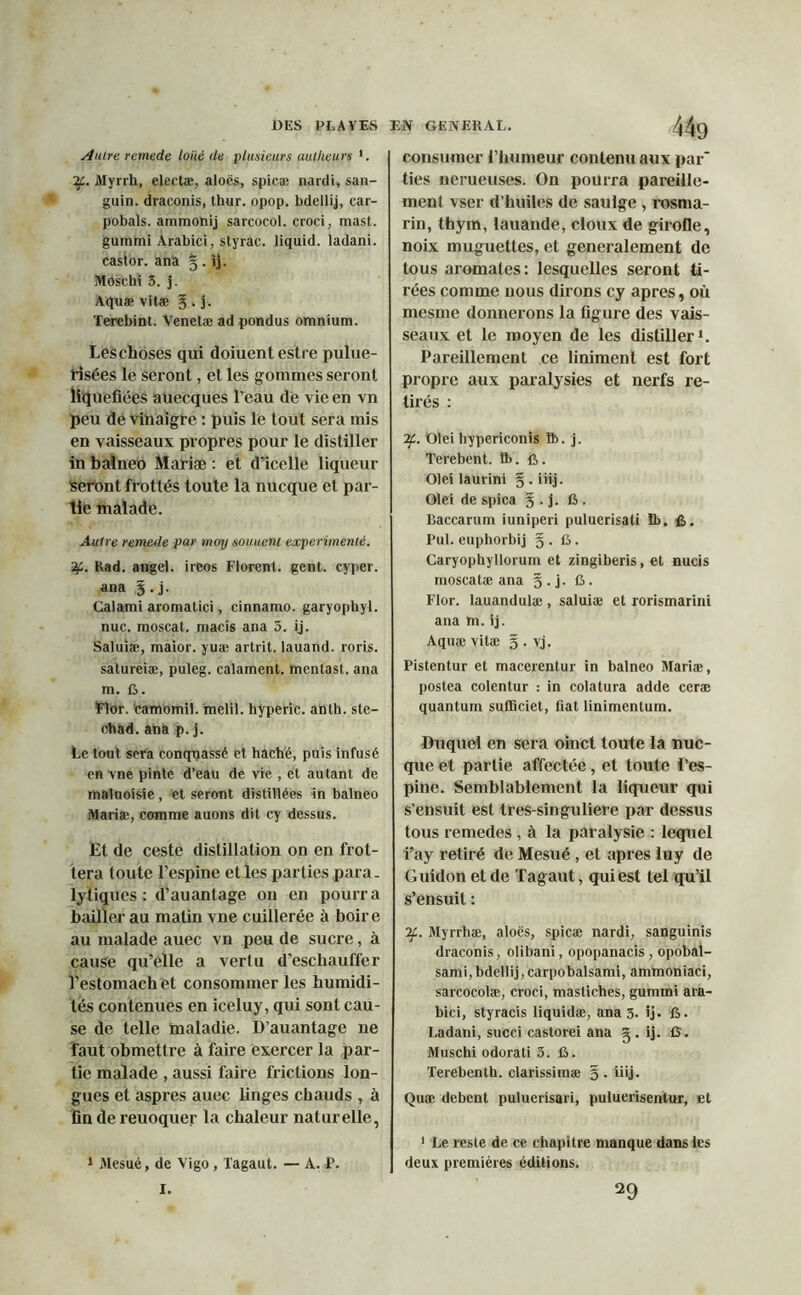 Autre remede loué de plusieurs autkeurs 1. if. Myrrh, electæ, aloës, spicæ nardi, san- guin. draconis, thur. opop. bdellij, car- pobals. ammonij sarcocol. croci, mast. gummi Arabici, styrac. liquid. ladani. castor, ana 5 . ij. MOschi 3. j. Aquæ vitæ J. j. Terebint. Venetæ ad pondus omnium. Leschoses qui doiuentestre pulue- risées le seront, et les gommes seront liquéfiées auecques l’eau de vie en vn peu de vinaigre : puis le tout sera mis en vaisseaux propres pour le distiller in balneo Mariæ : et d’icelle liqueur Seront frottés toute la nucque et par- tie malade. Autre remede par moy soutient expérimenté. if. Rad. angei. ireos Florent, gent. cyper. ana §.j. Calami aromatici, cinnamo. garyophyl. nue. moscat. macis ana 3. ij. Saluiæ, maior. yuæ artrit. lauand. roris. satureiæ, puleg. calament. mentast. ana m. G. Flor. camomil. melil. hyperic. anth. ste- chad. ana p. j. Le tout sera conquassé et haché, puis infusé en vne pinte d’eau de vie , et autant de maluoisie, et seront distillées in balneo Mariæ, comme auons dit cy dessus. Et de ceste distillation on en frot- tera toute l’espine et les parties para- lytiques : d’auantage 011 en pourra bailler au matin vne cuillerée à boire au malade auec vn peu de sucre, à cause qu’elle a vertu d’eschauffer l’estomachet consommer les humidi- tés contenues en iceluy, qui sont cau- se de telle maladie. D’auantage 11e faut obmettre à faire exercer la par- tie malade , aussi faire frictions lon- gues et asp res auec linges chauds , à fin de reuoquer la chaleur naturelle, 1 Mesué, de Vigo, Tagaut. — A. P. consumer l’humeur contenu aux par* ties nerueuses. On pourra pareille- ment vser d’huiles de saulge , rosnia- rin, thym, lauande, doux de girofle, noix muguettes, et generalement de tous aromates: lesquelles seront ti- rées comme nous dirons cy apres, où mesme donnerons la figure des vais- seaux et le moyen de les distiller1. Pareillement ce liniment est fort propre aux paralysies et nerfs re- tirés : if. Olei hypericonis ft. j. Terebent. ft.fi. Olei laurini g.iiij. Olei de spica § . j. fi . llaccarum iuniperi puluerisati fi>. fi. Pul. euphorbij § . fi. Caryophyllorum et zingiberis, et nucis moscatæ ana § . j. fi. Flor. lauandulæ , saluiæ et rorismarini ana m. ij. Aquæ vitæ § . vj. Pistentur et macerentur in balneo Mariæ, postea colentur : in colatura adde ceræ quantum sufficiet, fiat linimentum. Duquel en sera oinct toute la nuc- que et partie affectée, et toute l’es- pine. Semblablement la liqueur qui s’ensuit est tres-singuliere par dessus tous remedes , à la paralysie : lequel i’ay retiré de Mesué , et apres luy de Guidon et de Tagaut, qui est tel qu’il s’ensuit : if. Myrrhæ, aloës, spicæ nardi, sanguinis draconis, olibani, opopanacis , opobal- sami, bdellij, carpobalsami, ammoniaci, sarcocolæ, croci, mastiches, gummi ara- bici, styracis liquidæ, ana 3. ij. fi. Ladani, succi castorei ana g . ij. fi. Muschi odorati 3. fi. Terebenth. clarissiraæ §. üij. Quæ debent puluerisari, puluerisentur, et 1 Le reste de ce chapitre manque dans les deux premières éditions. I. 29