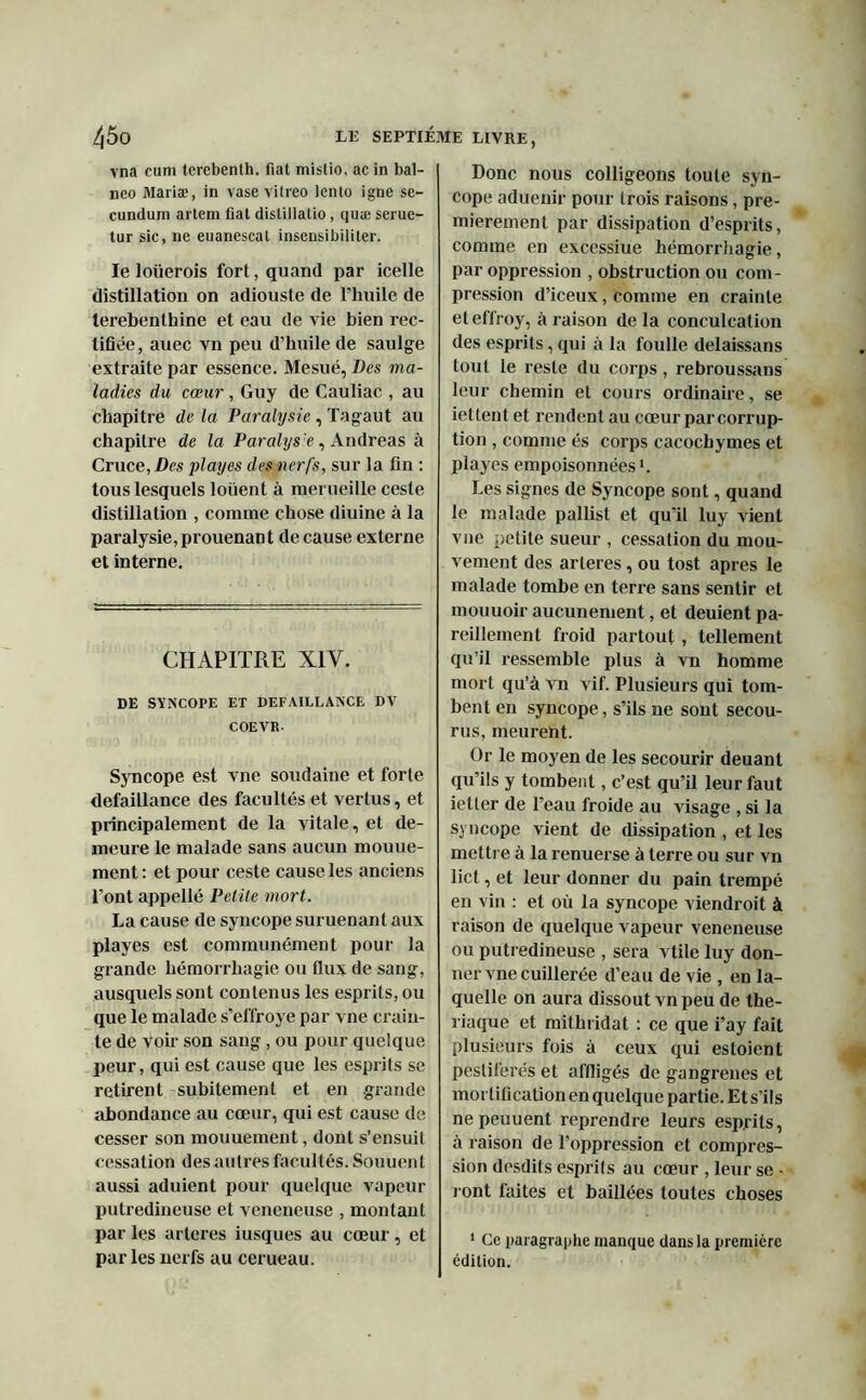 vna cum terebenth. fiat mistio, acin bal- neo Maria?, in vase vitreo lento igné sc- cundum artem fiat distillalio, quæ serue- tur sic, ne euanescat insensibiliter. le loüerois fort, quand par icelle distillation on adiouste de l’huile de lerebenthine et eau de vie bien rec- tifiée, auec vn peu d’huile de saulge extraite par essence. Mesué, Des ma- ladies du cœur , Guy de Cauliac , au chapitre de la Paralysie , Tagaut au chapitre de la Paralysie, Andréas à Cruce, Des play es des nerfs, sur la fin : tous lesquels louent à merueille ceste distillation , comme chose diuine à la paralysie,prouenant decause externe et interne. CHAPITRE XIY. DE SYNCOPE ET DEFAILLANCE DV COEVR Syncope est vne soudaine et forte défaillance des facultés et vertus, et principalement de la vitale, et de- meure le malade sans aucun mouue- ment : et pour ceste cause les anciens l'ont appelle Petite mort. La cause de syncope suruenant aux playes est communément pour la grande hémorrhagie ou flux de sang, ausquels sont contenus les esprits, ou que le malade s’effroye par vne crain- te de voir son sang, ou pour quelque peur, qui est cause que les esprits se retirent subitement et en grande abondance au cœur, qui est cause de cesser son mouuement, dont s’ensuit cessation des autres facultés. Souuent aussi aduient pour quelque vapeur putredineuse et veneneuse , montant par les arteres iusques au cœur , et parles nerfs au cerueau. Donc nous colligeons toute syn- cope aduenir pour trois raisons, pre- mièrement par dissipation d’esprits, comme en excessiue hémorrhagie, par oppression , obstruction ou com- pression d’iceux, comme en crainte eleffroy, à raison de la conculcation des esprits, qui à la foulle delaissans tout le reste du corps, rebroussans leur chemin et cours ordinaire, se iettent et rendent au cœur par corrup- tion , comme és corps cacochymes et playes empoisonnées1. Les signes de Syncope sont, quand le malade pallist et qu’il luy vient vue petite sueur , cessation du mou- vement des arteres, ou tost apres le malade tombe en terre sans sentir et mouuoir aucunement, et deuient pa- reillement froid partout, tellement qu’il ressemble plus à vn homme mort qu’à vn vif. Plusieurs qui tom- bent en syncope, s’ils ne sont secou- rus, meurent. Or le moyen de les secourir deuant qu’ils y tombent, c’est qu’il leur faut ietter de l’eau froide au visage , si la syncope vient de dissipation , et les mettre à la renuerse à terre ou sur vn lict, et leur donner du pain trempé en vin : et où la syncope viendroit à raison de quelque vapeur veneneuse ou putredineuse , sera vtile luy don- ner vne cuillerée d’eau de vie , en la- quelle on aura dissout vn peu de thé- riaque et mithridat : ce que i’ay fait plusieurs fois à ceux qui estoient pestiférés et affligés de gangrenés et mortification en quelque partie. Et s’ils nepeuuent reprendre leurs esprits, à raison de l’oppression et compres- sion desdits esprits au cœur , leur se • ront faites et baillées toutes choses 1 Ce paragraphe manque dans la première édition.