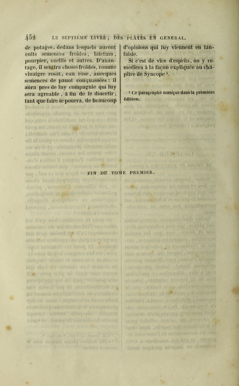 Abû LE SEPTIÈME LlVklE , Ms PLAŸËS ET? GENERAL. de potages, dedans lesquels auront cuits semences froides, laictues, pourpier, ozeille et autres. D’auan- tage, il sentira choses froides, Comme vinaigre rosat, eau rose, auecques semences de pauot coiiquaésées : il aura près de luy compagnie qui luy sera agréable , à fin de le diuertir, tant que faire se pourra, de beaucoup d’opinions qui luy vieilnertt eh l'art- taisie. Si c’est de vice d’esprits, on y re- médiera à la façon expliquée au cha- pitre de Syncope L 1 Ce paragraphe manque dans la première édition. FIN 1)U TOME PREMIER.