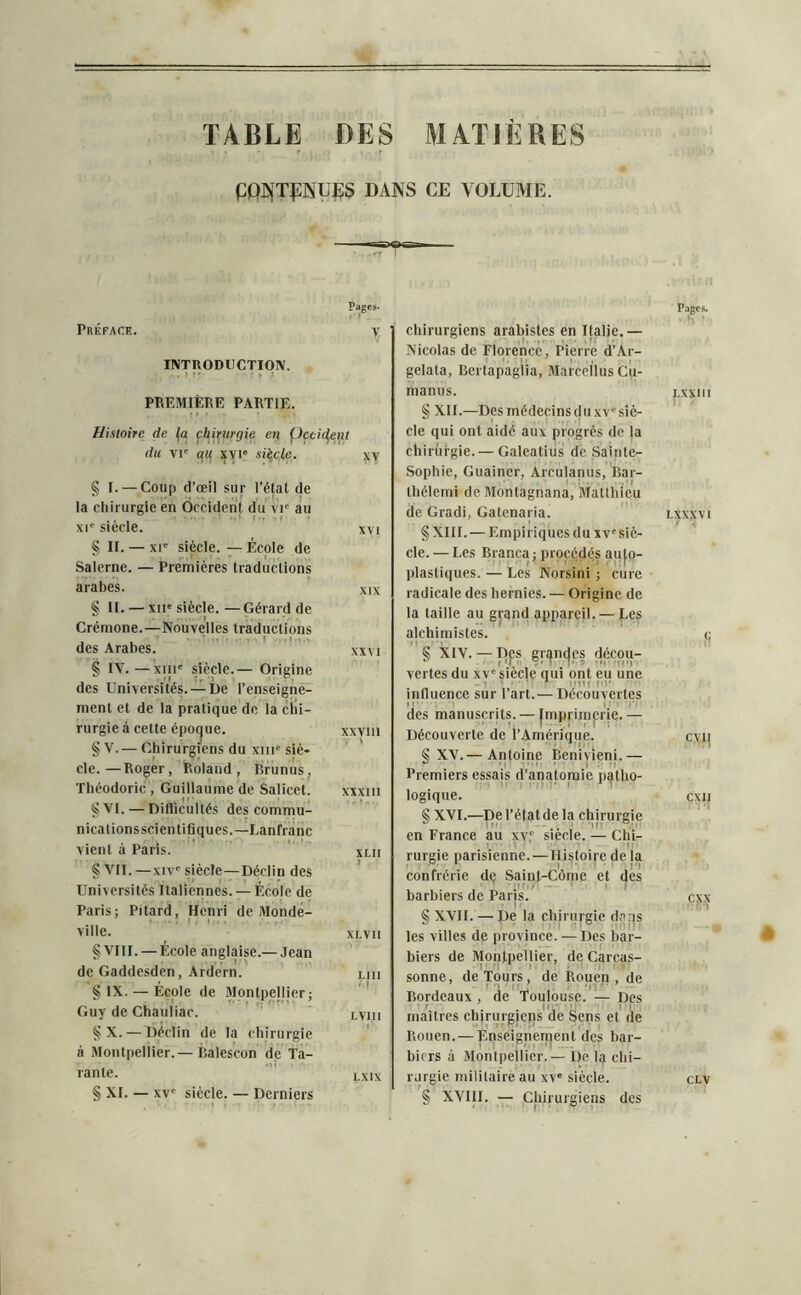 TABLE DES MATIÈRES ÇQNTPNUES DANS CE VOLUME. Pages* Préface. y INTRODUCTION. PREMIÈRE PARTIE. Histoire de fa chirurgie en Çcciifent du vr au xvi« sticfe. yy § I. — Coup d’œil sur l’état de la chirurgie en Occident du vic au xie siècle. xvi § II. — xie siècle. — École de Salerne. — Premières traductions arabes. xix § II. — xiie siècle. — Gérard de Crémone.—Nouvelles traductions des Arabes. xxvi § IV. —xiii' siècle.— Origine des Universités. —De l’enseigne- ment et de la pratique de la chi- rurgie à cette épocjue. xxviii § V. — Chirurgiens du xme siè- cle.— Roger, Roland, Brunus, Théodoric, Guillaume de Salicel. xxxm §VI. — Difficultés des commu- nicationsscienti tiques.—Lanfranc vient à Paris. xlii S VII. —xiv' siècle—Déclin des Universités Italiennes. — École de Paris: Pitard, Henri de Monde- 1 ■ ' ville. xlvii § VIII. — École anglaise.— Jean de Gaddesden, Ardern. lui § IX. — École de Montpellier; Guy de Chauliac. lviii § X. — Déclin de la chirurgie à Montpellier.— Balescon de Ta- rante. LXIX § XI. — xv' siècle. — Derniers chirurgiens arabistes en Italie.— Nicolas de Florence, Pierre d’Ar- gelata, Bertapaglia, MarcellusCu- manus. § XII.—Desmédecinsduxv'siè- cle qui ont aidé aux progrès de la chirurgie. — Galcatius de Sainte- Sophie, Guainer, Arculanus, Bar- thélemi de Montagnana, Matthieu de Gradi, Galenaria. § XIII. — Empiriques du xv'siè- cle.— Les Branca; procédés auto- plastiques. — Les Norsini ; cure radicale des hernies. — Origine de la taille au grand appareil. — Les alchimistes. § XIV. — Des grandes décou- vertes du xv' siècle qui ont eu une influence sur l’art.— Découvertes des manuscrits. — |mpriinerjc. — Découverte de l’Amérique. § XV.— Antoine Benivieni.— Premiers essais d’anatomie patho- logique. § XVI.—Del’étatde la chirurgie en France au xvc siècle. — Chi- 11 rurgie parisienne. — Histoire de la confrérie dç Saint-Côme et des barbiers de Paris. § XVII. — pe la chirurgie dans les villes de province. —Des bar- biers de Montpellier, de Carcas- sonne, de Tours, de Rouen, de Bordeaux, de Toulouse.— Des r IP II’ ri maîtres chirurgiens de Sens et de Rouen.— Enseignement des bar- biers à Montpellier. — De la chi- rurgie militaire au xv' siècle. § XVIII. — Chirurgiens des Pages. LXXlll LXXXVI S cyi] CXII exx »:in CLV