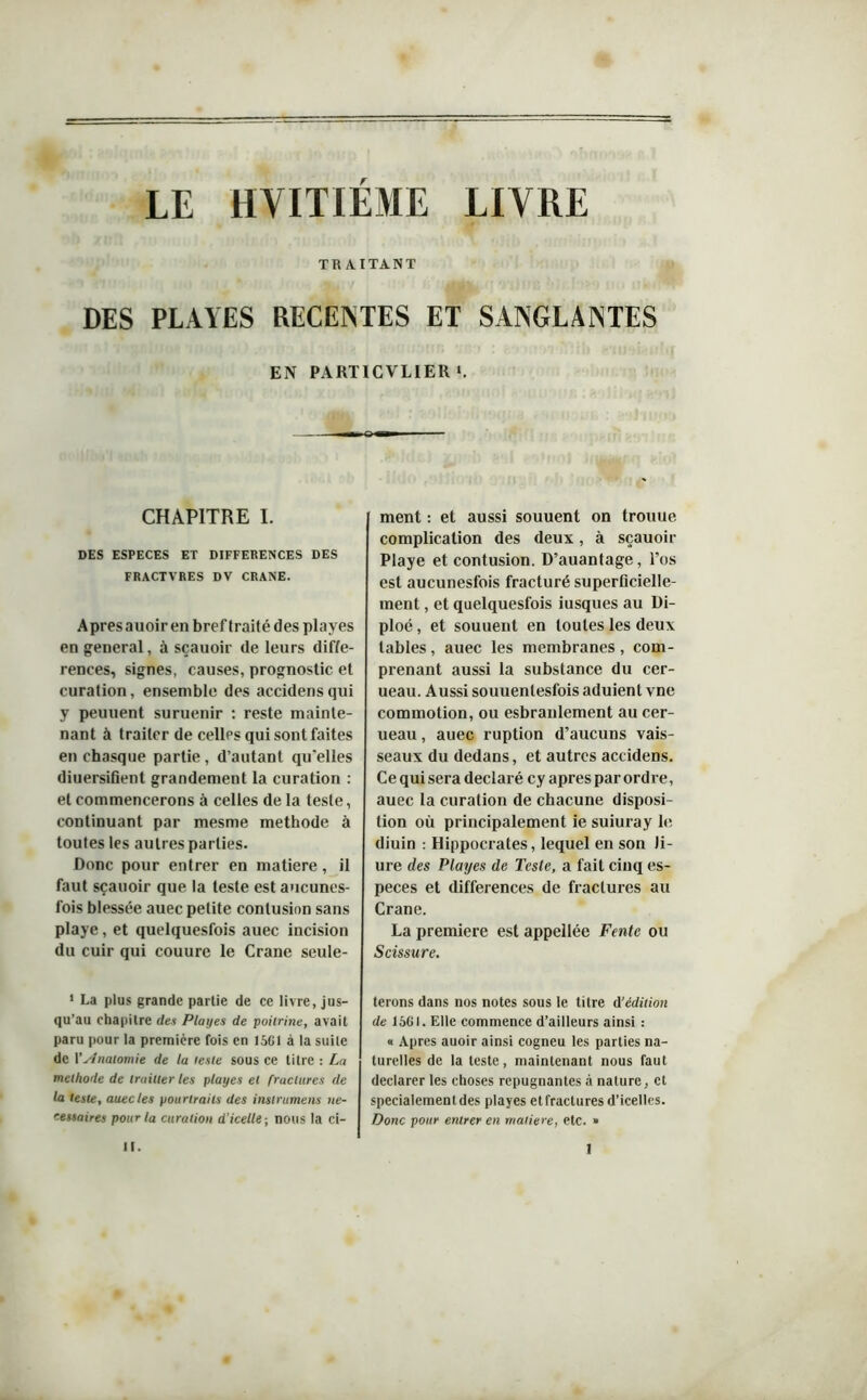 LE HVITIÉME LIVRE TRAITANT DES PLAYES RECEINTES ET SANGLANTES EN PARTICULIER >. CHAPITRE I. DES ESPECES ET DIFFERENCES DES FRACTVRES DV CRANE. Apresauoir en bref traité des playes en general, à sçauoir de leurs diffé- rences, signes, causes, prognostic et curation, ensemble des accidensqui y peuuent suruenir : reste mainte- nant à traiter de celles qui sont faites en chasque partie, d’autant qu'elles diuersifient grandement la curation : et commencerons à celles de la teste, continuant par mesme méthode à toutes les autres parties. Donc pour entrer en matière, il faut sçauoir que la teste est aucunes- fois blessée auec petite contusion sans playe, et quelquesfois auec incision du cuir qui couure le Crâne seule- 1 La plus grande partie de ce livre, jus- qu’au chapitre des Playes de poitrine, avait paru pour la première fois en 1561 à la suite de l’slnatomie de la teste sous ce litre : La méthode de truilier les playes et fractures de la teste, auec les pourtrails des instrumens ne- cessaires pour la curation d’icelle-, nous la ci- ment : et aussi souuent on troitue complication des deux, à sçauoir Playe et contusion. D’auantage, l’os est aucunesfois fracturé superficielle- ment , et quelquesfois iusques au Di- ploé, et souuent en toutes les deux tables, auec les membranes, com- prenant aussi la substance du cer- ueau. Aussi souuenlesfois aduient vne commotion, ou esbranlement au cer- ueau , auec ruption d’aucuns vais- seaux du dedans, et autres accidens. Ce qui sera déclaré cy apres par ordre, auec la curation de chacune disposi- tion où principalement ie suiuray le diuin : Hippocrates, lequel en son Ji- ure des Playes de Teste, a fait cinq es- peces et différences de fractures au Crâne. La première est appellée Fente ou Scissure. ferons dans nos notes sous le titre d’édition de 1561. Elle commence d’ailleurs ainsi : « Apres auoir ainsi cogneu les parties na- turelles de la teste, maintenant nous faut déclarer les choses répugnantes à nature, et spécialement des playes et fractures d’icelles. Donc pour entrer en matière, etc. »