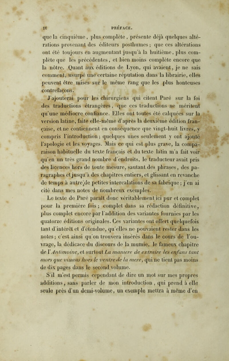 que la cinquième, plus complète , présente déjà quelques alté- rations provenant des éditeurs posthumes ; que ces altérations ont été toujours en augmentant jusqu’à la huitième, plus com- plète que les précédentes, et bien moins complète encore que la nôtre. Quant aux éditions de Lyon, qui avaient, je ne sais comment, usurpé une certaine réputation dans la librairie, elles peuvent être mises sur le même rang que les plus honteuses contrefaçons. J'ajouterai pour les chirurgiens qui citent Paré sur la foi des traductions étrangères, que ces traductions ne méritent qu’une médiocre confiance. Elles ont toutes été calquées sur la version latine, faite elle-même d’après la deuxième édition fran- çaise, et ne contiennent en conséquence que vingt-huit livres, y compris l’introduction ; quelques unes seulement y ont ajouté l’apologie et les voyages. Mais ce qui est plus grave, la compa- raison habituelle du texte français et du texte latin m’a fait voir qu’en un très grand nombre d’endroits, le traducteur avait pris des licences hors de toute mesure, sautant des phrases, des pa- ragraphes et jusqu’à des chapitres entiers, et glissant en revanche de temps à autreide petites intercalations de sa fabrique ; j’en ai cité dans mes notes de nombreux exemples. Le texte de Paré paraît donc véritablement ici pur et complet pour la première fois ; complet dans sa rédaction définitive, plus complet encore par l’addition des variantes fournies par les quatorze éditions originales. Ces variantes ont offert quelquefois tant d’intérêt et d’étendue, qu’elles ne pouvaient rester dans les notes; c’est ainsi qu’on trouvera insérés dans le cours de l’ou- vrage, la dédicace du discours de la mumie, le fameux chapitre de XAntimoine, et surtout La maniéré de extraire les en/ans tant mors que viua/is hors le ventre de la rnere, qui ne tient pas moins de dix pages dans le second volume. S’il m’est permis cependant de dire un mot sur mes propres additions, sans parler de mon introduction , qui prend à elle seule près d’un demi-volume, un exemple mettra à même d’en