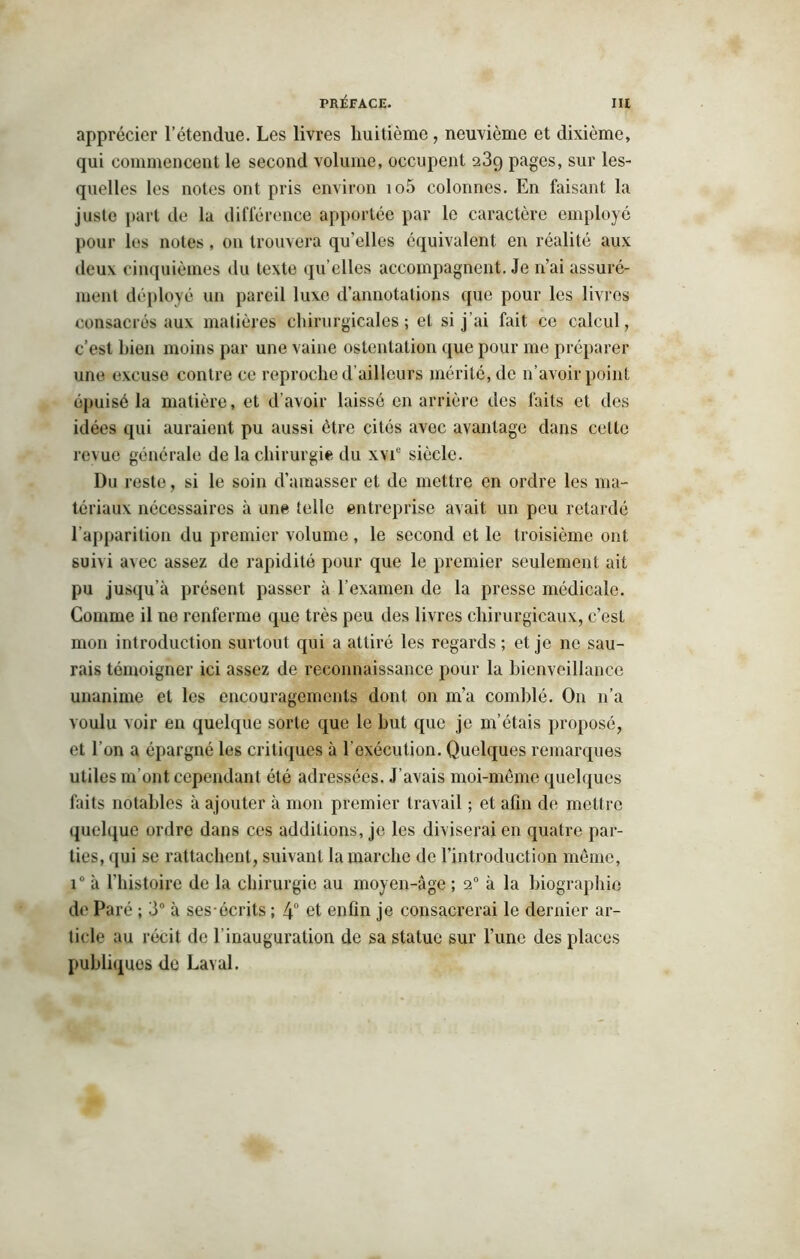 apprécier l’étendue. Les livres huitième, neuvième et dixième, qui commencent le second volume, occupent 23q pages, sur les- quelles les notes ont pris environ io5 colonnes. En faisant la jusle part de la différence apportée par le caractère employé pour les notes, on trouvera qu’elles équivalent en réalité aux deux cinquièmes du texte qu’elles accompagnent. Je n’ai assuré- ment déployé un pareil luxe d’annotations que pour les livres consacrés aux matières chirurgicales; et si j’ai fait ce calcul, c’est bien moins par une vaine ostentation que pour me préparer une excuse contre ce reproche d'ailleurs mérité, de n’avoir point épuisé la matière, et d’avoir laissé en arrière des faits et des idées qui auraient pu aussi être cités avec avantage dans cette revue générale de la chirurgie du xvie siècle. Du reste, si le soin d’amasser et de mettre en ordre les ma- tériaux nécessaires à une telle entreprise avait un peu retardé l’apparition du premier volume, le second et le troisième ont suivi avec assez de rapidité pour que le premier seulement ait pu jusqu’à présent passer à l’examen de la presse médicale. Comme il ne renferme que très peu des livres chirurgicaux, c’est mon introduction surtout qui a attiré les regards; et je 11e sau- rais témoigner ici assez de reconnaissance pour la bienveillance unanime et les encouragements dont on m’a comblé. On n’a voulu voir en quelque sorte que le but que je m’étais proposé, et l’on a épargné les critiques à l'exécution. Quelques remarques utiles m’ont cependant été adressées. J’avais moi-même quelques faits notables à ajouter à mon premier travail ; et afin de mettre quelque ordre dans ces additions, je les diviserai en quatre par- ties, qui se rattachent, suivant la marche de l’introduction même, i° à l’histoire de la chirurgie au moyen-âge ; 20 à la biographie de Paré ; 3° à ses écrits ; 4° et enfin je consacrerai le dernier ar- ticle au récit de l’inauguration de sa statue sur l’une des places publiquos de Laval.