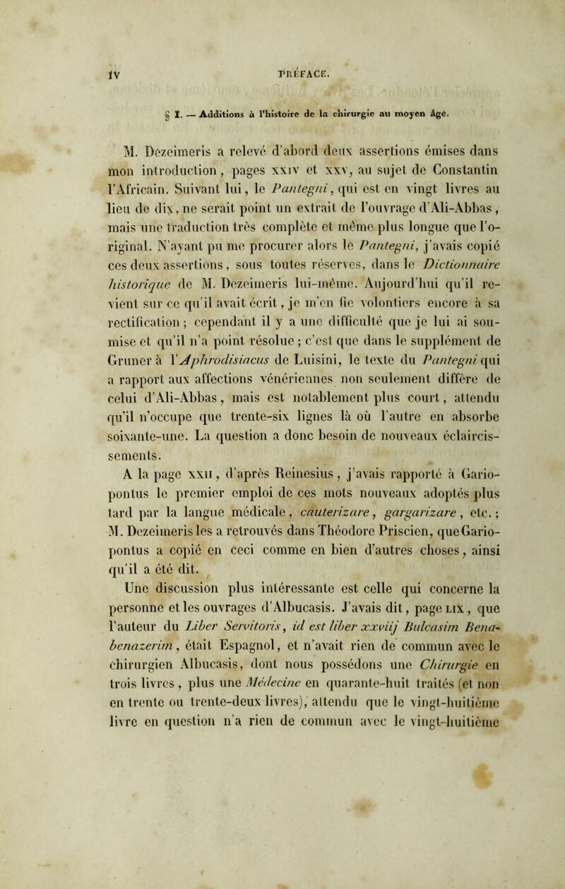 S I. — Additions à l'histoire de la chirurgie au moyen Age. M. Dezcimeris a relevé d’abord deux: assertions émises dans mon introduction, pages xxiv et xxv, au sujet de Constantin l’Africain. Suivant lui, le Panlegni, qui est en vingt livres au lieu de dix, ne serait point un extrait de l'ouvrage d’Ali-Abbas, mais une traduction très complète et même plus longue que l’o- riginal. N’ayant pu me procurer alors le Pantegni, j’avais copié ces deux assertions, sous toutes réserves, dans le Dictionnaire historique de M. Dezcimeris lui-même. Aujourd’hui qu’il re- vient sur ce qu’il avait écrit, je m'en fie volontiers encore à sa rectification ; cependant il y aune difficulté que je lui ai sou- mise et qu’il n’a point résolue ; c’est que dans le supplément de Gruner à X Aplirodisiacus de Luisini, le texte du Pantegni qui a rapport aux affections vénériennes non seulement diffère de celui d’Ali-Abbas, mais est notablement plus court, attendu qu'il n’occupe que trente-six lignes là où l’autre en absorbe soixante-une. La question a donc besoin de nouveaux éclaircis- sements. A la page xxii, d’après Reinesius, j’avais rapporté à Gario- pontus le premier emploi de ces mots nouveaux adoptés plus tard par la langue médicale, cauterizare, gargarizare, etc.; M. Dezeimerisles a retrouvés dans Théodore Priscien, queGario- pontus a copié en ceci comme en bien d’autres choses, ainsi qu’il a été dit. Une discussion plus intéressante est celle qui concerne la personne et les ouvrages d’Albucasis. J’avais dit, page lix , que l’auteur du Liber Se/vitoris, id est liber xxviij Bulcasim Bena- benazerim, était Espagnol, et n’avait rien de commun avec le chirurgien Albucasis, dont nous possédons une Chirurgie en trois livres , plus une Médecine en quarante-huit traités (et non en trente ou trente-deux livres), attendu que le vingt-huitième livre en question n’a rien de commun avec le vingt-huitième