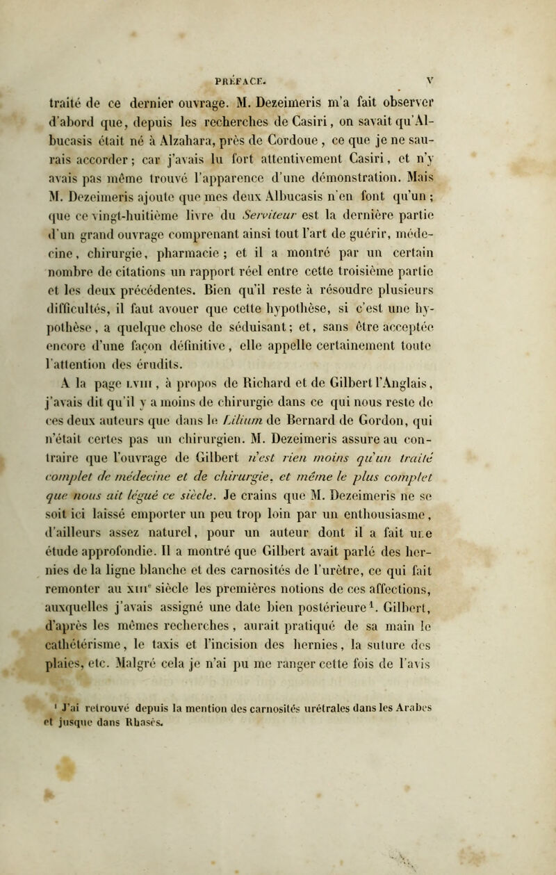 traité de ce dernier ouvrage. M. Dezeimeris m’a fait observer d’abord que, depuis les recherches deCasiri, on savait qu’Al- bueasis était né à Alzahara, près de Cordoue , ce que je ne sau- rais accorder ; car j’avais lu fort attentivement Casiri, et n’y avais pas même trouvé l’apparence d’une démonstration. Mais M. Dezeimeris ajoute que mes deux Albucasis n'en font qu’un ; que ce vingt-huitième livre du Serviteur est la dernière partie d'un grand ouvrage comprenant ainsi tout l’art de guérir, méde- cine, chirurgie, pharmacie; et il a montré par un certain nombre de citations un rapport réel entre cette troisième partie et les deux précédentes. Bien qu’il reste à résoudre plusieurs difficultés, il faut avouer que cette hypothèse, si c’est une hy- pothèse, a quelque chose de séduisant; et, sans être acceptée encore d’une façon définitive, elle appelle certainement toute l’attention des érudits. A la page lviii , à propos de Richard et de Gilbert l’Anglais, j’avais dit qu'il y a moins de chirurgie dans ce qui nous reste de ces deux auteurs que dans le Liliu/n de Bernard de Gordon, qui n’était certes pas un chirurgien. M. Dezeimeris assure au con- traire que l’ouvrage de Gilbert n'est rien moins qu'un traité complet de médecine et de chirurgie, et môme le plus complet que nous ait légué ce siècle. Je crains que M. Dezeimeris ne se soit ici laissé emporter un peu trop loin par un enthousiasme, d’ailleurs assez naturel, pour un auteur dont il a fait me étude approfondie. Il a montré que Gilbert avait parlé des her- nies de la ligne blanche et des carnosités de l’urètre, ce qui fait remonter au xme siècle les premières notions de ces affections, auxquelles j’avais assigné une date bien postérieure1. Gilbert, d’après les mêmes recherches, aurait pratiqué de sa main le cathétérisme, le taxis et l’incision des hernies, la suture des plaies, etc. Malgré cela je n’ai pu me ranger cette fois de l’avis 1 J’ai retrouvé depuis la mention des carnosités urétrales dans les Arabes et jusque dans Rbasès.