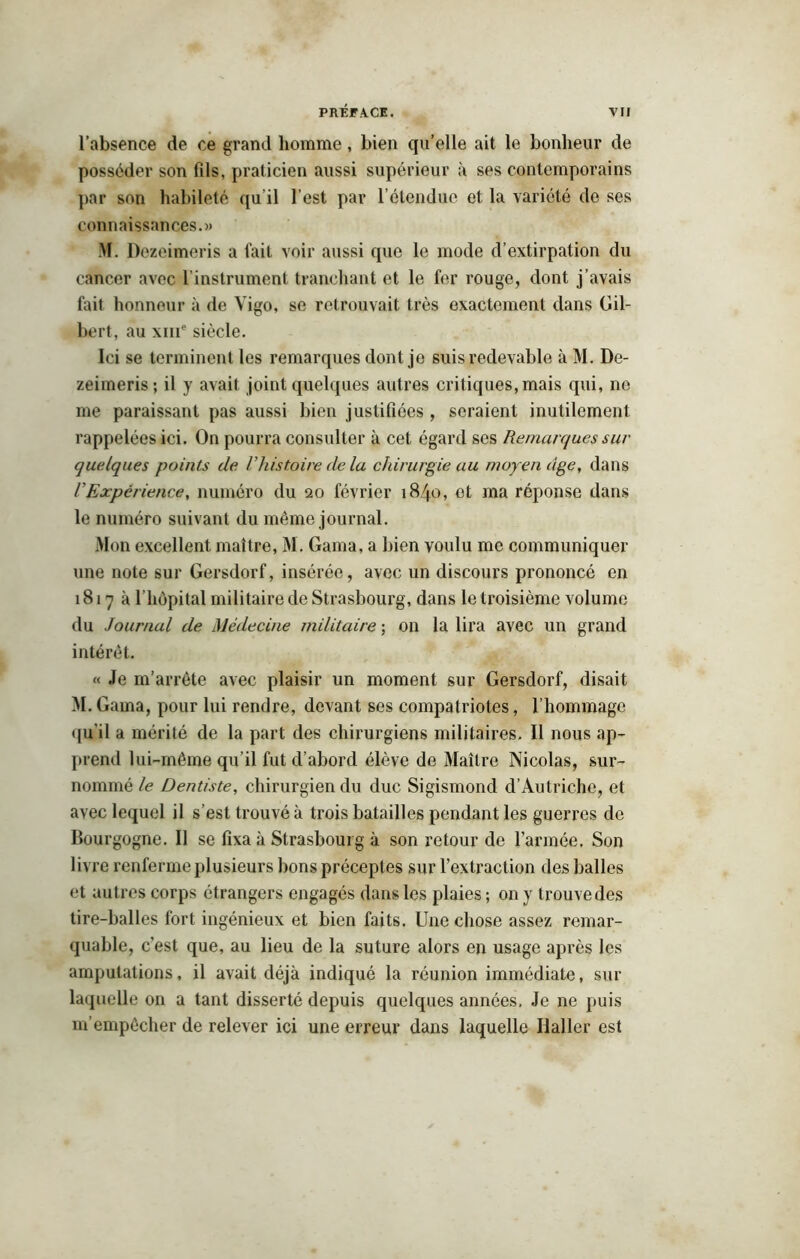 l’absence de ce grand homme, bien qu’elle ait le bonheur de posséder son fils, praticien aussi supérieur à ses contemporains par son habileté qu il l’est par 1 étendue et la variété de ses connaissances.» M. Dezeimeris a fait voir aussi que le mode d’extirpation du cancer avec l’instrument tranchant et le fer rouge, dont j’avais fait honneur à de Yigo, se retrouvait très exactement dans Gil- bert, au xme siècle. Ici se terminent les remarques dont je suis redevable à M. De- zeimeris; il y avait joint quelques autres critiques, mais qui, ne me paraissant pas aussi bien justifiées , seraient inutilement rappelées ici. On pourra consulter à cet égard ses Remarques sur quelques points de l’histoire de la chirurgie au moyen âge, dans VExpérience, numéro du 20 février 1840, et ma réponse dans le numéro suivant du même journal. Mon excellent maître, M. Gama, a bien voulu me communiquer une note sur Gersdorf, insérée, avec un discours prononcé en 1817a f hôpital militaire de Strasbourg, dans le troisième volume du Journal de Médecine militaire ; on la lira avec un grand intérêt. « Je m’arrête avec plaisir un moment sur Gersdorf, disait M. Gama, pour lui rendre, devant ses compatriotes, l’hommage qu’il a mérité de la part des chirurgiens militaires. Il nous ap- prend lui-même qu’il fut d’abord élève de Maître Nicolas, sur- nommé le Dentiste, chirurgien du duc Sigismond d’Autriche, et avec lequel il s’est trouvé à trois batailles pendant les guerres de Bourgogne. Il se fixa à Strasbourg à son retour de l’armée. Son livre renferme plusieurs bons préceptes sur l’extraction des balles et autres corps étrangers engagés dans les plaies; on y trouve des tire-balles fort ingénieux et bien faits. Une chose assez remar- quable, c'est que, au lieu de la suture alors en usage après les amputations, il avait déjà indiqué la réunion immédiate, sur laquelle on a tant disserté depuis quelques années. Je ne puis m’empêcher de relever ici une erreur dans laquelle Haller est