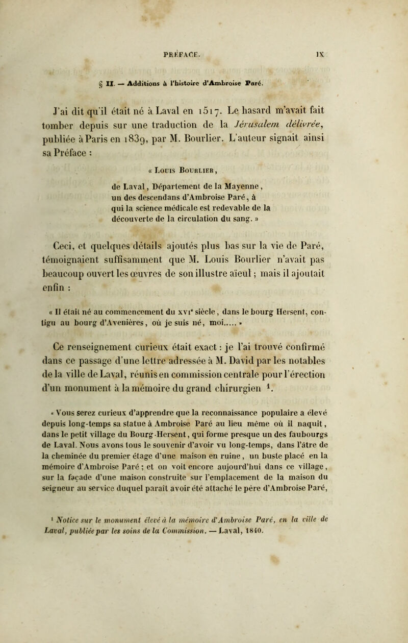 § II. — Additions à l'histoire d’Ambroise Paré. J’ai dit qu’il était né à Laval en 1617. Le hasard m’avait fait tomber depuis sur une traduction de la Jérusalem délivrée, publiée à Paris en 1839, par M. Bourlier. L’auteur signait ainsi sa Préface : « Louis Bourlier , de Laval, Déparlement de la Mayenne, un des descendans d’Ambroise Paré, à qui la science médicale est redevable de la découverte de la circulation du sang. » Ceci, et quelques détails ajoutés plus bas sur la vie de Paré, témoignaient suffisamment que M. Louis Bourlier n’avait pas beaucoup ouvert les œuvres de son illustre aïeul ; mais il ajoutait enfin : « Il était né au commencement du xvi“ siècle, dans le bourg Hersent, con- tigu au bourg d’Avenières, où je suis né, moi » Ce renseignement curieux était exact : je l’ai trouvé confirmé dans ce passage d’une lettre adressée à M. David par les notables de la ville de Laval, réunis en commission centrale pour l’érection d’un monument à la mémoire du grand chirurgien i. « Vous serez curieux d’apprendre que la reconnaissance populaire a élevé depuis long-temps sa statue à Ambroise Paré au lieu même où il naquit, dans le petit village du Bourg-Hersent, qui forme presque un des faubourgs de Laval. Nous avons tous le souvenir d’avoir vu long-temps, dans l’âtre de la cheminée du premier étage d’une maison en ruine, un buste placé en la mémoire d’Ambroise Paré ; et on voit encore aujourd’hui dans ce village, sur la façade d’une maison construite sur l’emplacement de la maison du seigneur au service duquel paraît avoir été attaché le père d’Ambroise Paré, 1 Notice sur le monument élevé à la mémoire d’Ambroise Paré, en la ville de Laval, publiée par les soins de la Commission. —Laval, 1840.