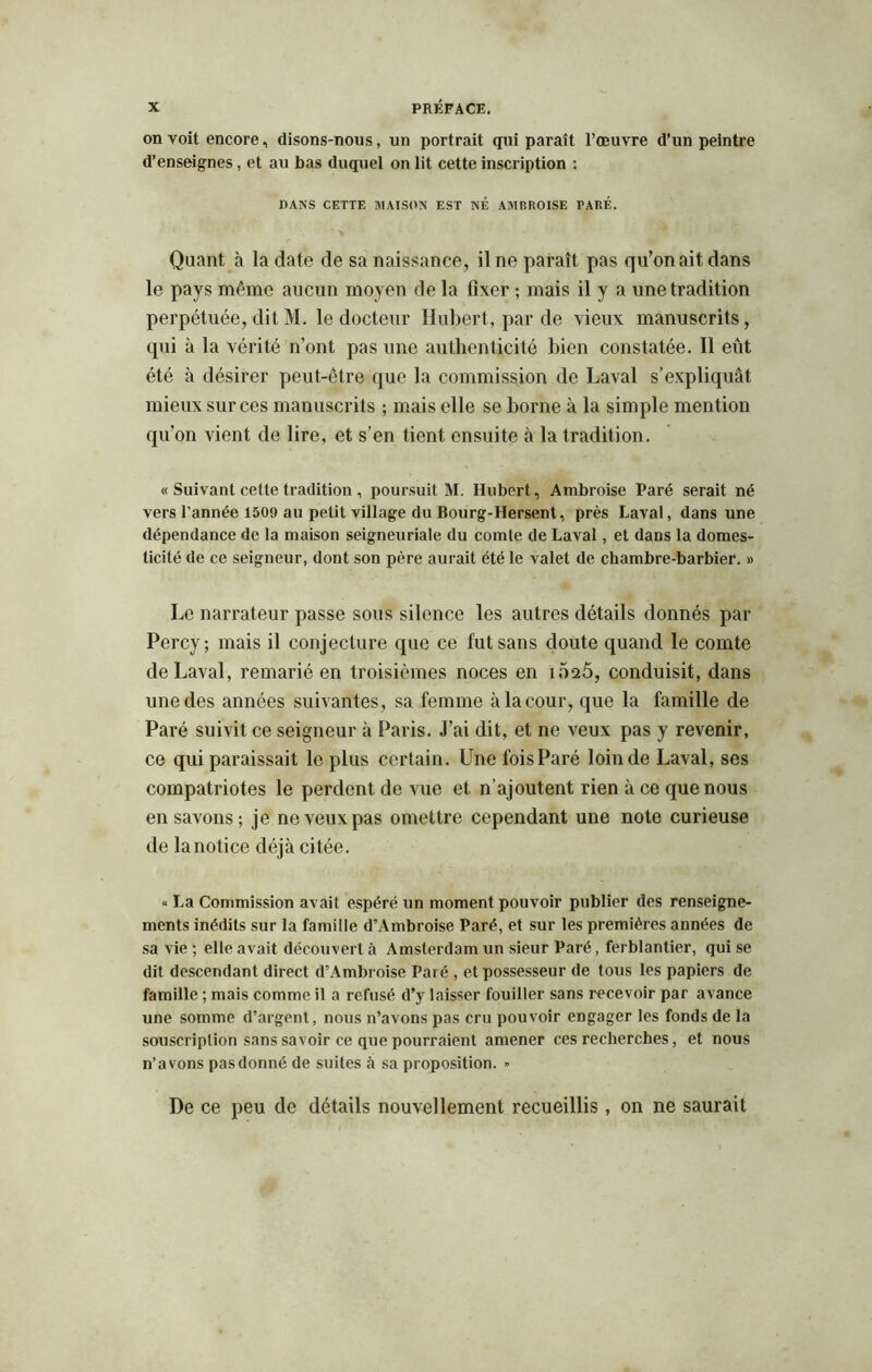 on voit encore, disons-nous, un portrait qui paraît l’oeuvre d’un peintre d’enseignes , et au bas duquel on lit cette inscription : DANS CETTE MAISON EST NÉ AMBROISE PARÉ. Quant à la date de sa naissance, il ne paraît pas qu’on ait dans le pays même aucun moyen de la fixer ; mais il y a une tradition perpétuée, dit M. le docteur Hubert, par de vieux manuscrits, qui à la vérité n’ont pas une authenticité bien constatée. Il eût été à désirer peut-être que la commission de Laval s’expliquât mieux sur ces manuscrits ; mais elle se borne à la simple mention qu’on vient de lire, et s’en tient ensuite à la tradition. « Suivant cette tradition , poursuit M. Hubert, Ambroise Paré serait né vers l’année 1509 au petit village du Bourg-Hersent, près Laval, dans une dépendance de la maison seigneuriale du comte de Laval, et dans la domes- ticité de ce seigneur, dont son père aurait été le valet de chambre-barbier. » Le narrateur passe sous silence les autres détails donnés par Percy; mais il conjecture que ce fut sans doute quand le comte de Laval, remarié en troisièmes noces en 1020, conduisit, dans une des années suivantes, sa femme à la cour, que la famille de Paré suivit ce seigneur à Paris. J’ai dit, et ne veux pas y revenir, ce qui paraissait le plus certain. Une fois Paré loin de Laval, ses compatriotes le perdent de vue et n’ajoutent rien à ce que nous en savons; je ne veux pas omettre cependant une note curieuse de lanotice déjà citée. « La Commission avait espéré un moment pouvoir publier des renseigne- ments inédits sur la famille d’Ambroise Paré, et sur les premières années de sa vie ; elle avait découvert à Amsterdam un sieur Paré, ferblantier, qui se dit descendant direct d’Ambroise Paré , et possesseur de tous les papiers de famille ; mais comme il a refusé d’y laisser fouiller sans recevoir par avance une somme d’argent, nous n’avons pas cru pouvoir engager les fonds de la souscription sans savoir ce que pourraient amener ces recherches, et nous n’avons pas donné de suites à sa proposition. » De ce peu de détails nouvellement recueillis , on ne saurait