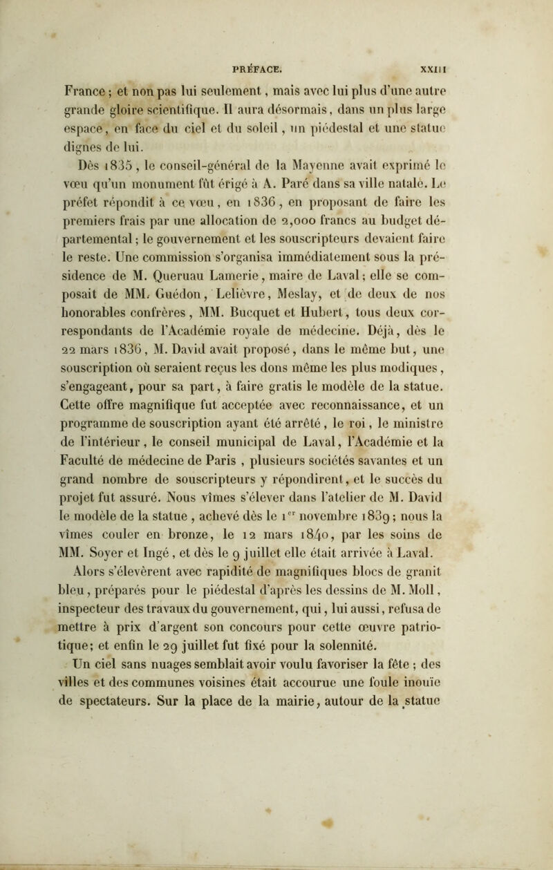 France ; et non pas lui seulement, mais avec lui plus d’une autre grande gloire scientifique. Il aura désormais, dans un plus large espace, en face du ciel et du soleil, un piédestal et une statue dignes de lui. Dès 1835 , le conseil-général do la Mayenne avait exprimé le vœu qu’un monument fût érigé à A. Paré dans sa ville natale. Le préfet répondit à ce vœu, en i836, en proposant de faire les premiers frais par une allocation de 2,000 francs au budget dé- partemental ; le gouvernement et les souscripteurs devaient faire le reste. Une commission s’organisa immédiatement sous la pré- sidence de M. Queruau Lamerie, maire de Laval; elle se com- posait de MM. Guédon, Lelièvre, Meslay, et de deux de nos honorables confrères, MM. Bucquet et Hubert, tous deux cor- respondants de l’Académie royale de médecine. Déjà, dès le 22 mars 1836, M. David avait proposé, dans le môme but, une souscription où seraient reçus les dons môme les plus modiques, s’engageant, pour sa part, à faire gratis le modèle de la statue. Cette offre magnifique fut acceptée avec reconnaissance, et un programme de souscription ayant été arreté, le roi, le ministre de l’intérieur, le conseil municipal de Laval, l’Académie et la Faculté de médecine de Paris , plusieurs sociétés savantes et un grand nombre de souscripteurs y répondirent, et le succès du projet fut assuré. Nous vîmes s’élever dans l’atelier de M. David le modèle de la statue , achevé dès le icr novembre 183g ; nous la vîmes couler en bronze, le 12 mars 1840, par les soins de MM. Soyer et Ingé, et dès le 9 juillet elle était arrivée à Laval. Alors s’élevèrent avec rapidité de magnifiques blocs de granit bleu, préparés pour le piédestal d’après les dessins de M. Moll, inspecteur des travaux du gouvernement, qui, lui aussi, refusa de mettre à prix d’argent son concours pour cette œuvre patrio- tique; et enfin le 29 juillet fut fixé pour la solennité. Un ciel sans nuages semblait avoir voulu favoriser la fête ; des villes et des communes voisines était accourue une foule inouïe de spectateurs. Sur la place de la mairie, autour de la.statuo