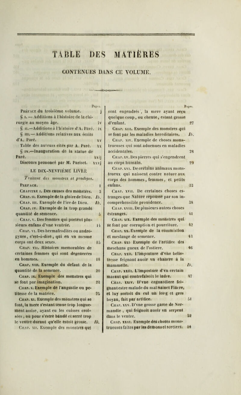 TABLE DES MATIERES CONTENUES DANS CE VOLUME. Pages* Préface du troisième volume. j § i. — Additions à l'histoire de la chi- rurgie au moyen âge. iv § il.—Additions à l’histoire d’Ai Pai e. i\ § ni. — Additions relatives aux écrits d’A. Paré. xv Table des auteurs cités par A. Paré. Ax § iv.—Inauguration de la statue de Paré. xxij Discours prononcé par M. Pariset. xxvj LE DIX-NEVFIÉME LIVRE Traitant des monstres et prodiges. Préfacé. 1 Chapitre i. Des causes des monstres. 3 Chap. ii. Exemple de la gloirede Dieu. lb. Chap. m. Exemple de l’ire de Dieu. Ib. Chap. iv. Exemple de la trop grande quantité de semence. S Chat. v. Des femmes qui portent plu- sieurs enfans d’vne ventrée. H Ciiap. vi. Des hermalïodites ou aiidro- gynes, c’est-à-dire, qui en vn mesme corps ont deux sexes. 16 Chap. vu. Histoires mémorables de certaines femmes qui sont degenerées en hommes. 18 Chap. viiî. Exemple du defaut de la quantité de la semence. 20 Chap. ix. Exemple des monstres qui se font par imagination. 23 Chap. x. Exemple de l’angustie ou pe- titesse de la matrice. 26 Chap. xi. Exemple des monstres qui se font, la mere s’estant tenue trop longue- ment assise, ayant eu les cuisses croi- sées , ou pour s’estre bandé et serré trop le ventre durant qu’elle estoit grosse. lb. Chap* xit. Exemple des monstres qui Pi.ges. sont engendrés , la mere ayant reçu quelque coup, ou eheute, estant grosse d’enfant. 27 Chap. khi. Exemple des monstres qui se font par les maladies héréditaires, lb. Ciiap. xiv. Exemple de choses mons- trueuses qui sont aduenues en maladies accidentales. 28 Ciiap. xv. Des pierres qui s’engendrent au corps humain. 29 Ciiap. xvi. De certains animaux mons- trueux qui naissent contre nature aux corps des hommes, femmes, et petits enfans. 33 Chap. xvii. De certaines choses es- trangesque Nature repousse par son in- compréhensible prouidcnce. 38 Ciiap. xviii. De plusieurs autres choses éstranges. 41 Chap. xix. Exemple des monstres qui se font par corruption et pourriture. 42 Chap, xx. Exemple de la commistion et meslange de semence. 43 Chap, xxi Exemple de l’artifice des meschans gueux de l’ostiere. 46 Chap. xxii. I/imposlure d’vne belis- tfesse feignant auoir vn chancre à la maminelle. U>. Chap. xxili. L’imposture d’vn certain maraut qui contreraisoil le ladre. 47 Chap. xxtv, D’vne cagnardiere fei- gnantestre malade du mal Sainct Fiacre, et luy sortoit du cul un long et gros boyau, fait par artifice. 51 Chap. xxv. D’vne grosse garce de Nor- mandie , qui feignoit auoir vn serpent dans le ventre. 52 Ciiap, xxvi, Exemple des choses mons- trueuses faites par les deihonset sorcierSi 6*