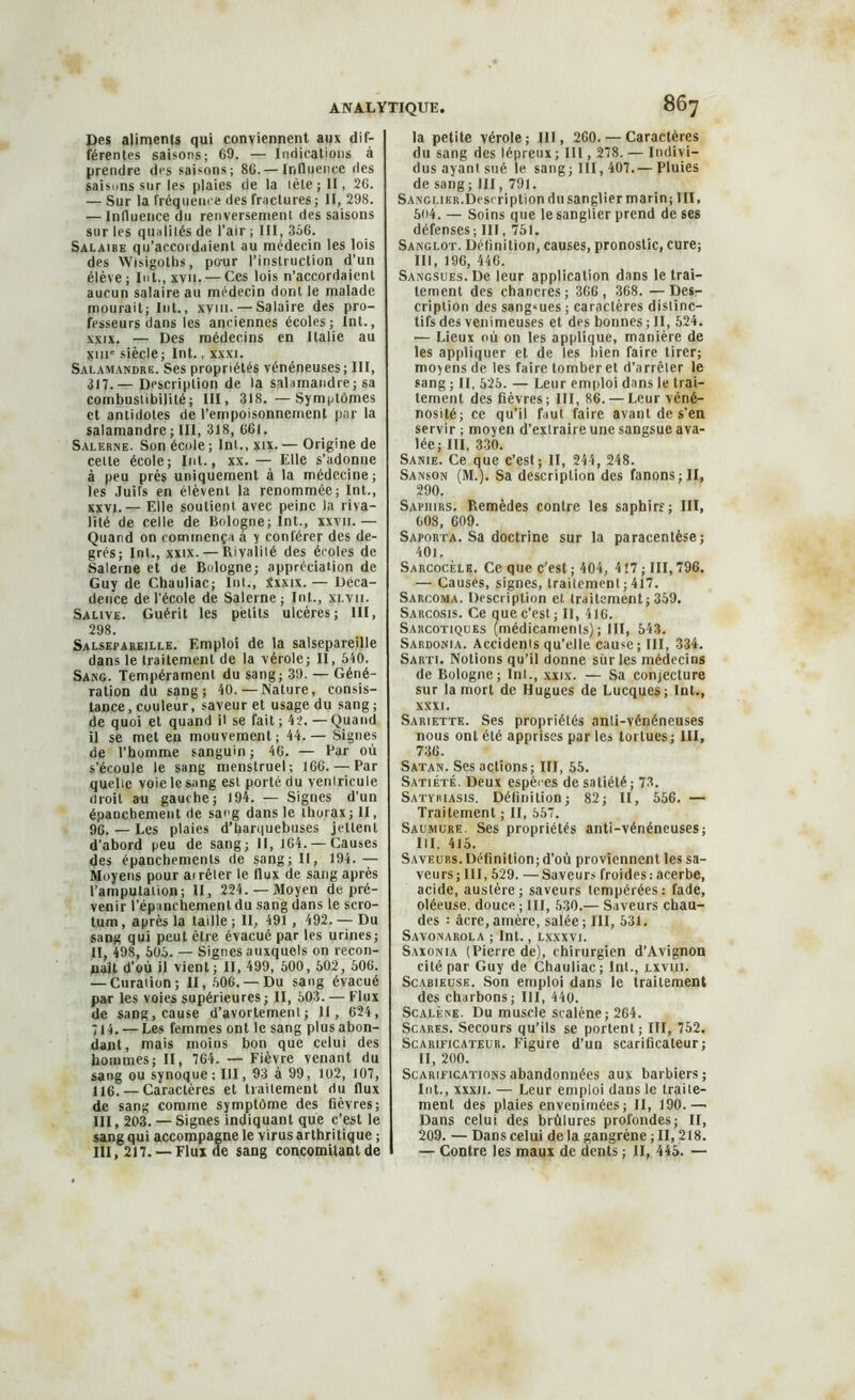 Des aliments qui conviennent aux dif- férentes saisons; 69. — Indications à prendre des saisons; 86. — Influence des saisuns sur les plaies de la lète ; 11, 26. — Sur la fréquence des fractures; II, 298. — Influence du renversement des saisons sur les qualités de l'air ; III, 356. Salaire qu’accordaient au médecin les lois des Wisigoths, pour l’instruction d’un élève; Int., xvit. — Ces lois n’accordaient aucun salaire au médecin dont le malade mourait; Int., xvm- — Salaire des pro- fesseurs dans les anciennes écoles; Int., xxix. — Des médecins en Italie au xuie siècle; Int., xxxi. Salamandre. Ses propriétés vénéneuses; III, 317.— Description de la salamandre; sa combustibilité; III, 318.—Symptômes et antidotes de l’empoisonnement par la salamandre; III, 318, 661. Salerne. Son école ; Int., xtx. — Origine de celte école; Int., xx. — Elle s’adonne à peu prés uniquement à la médecine; les Juifs en élèvent la renommée; Int., xxvj. — Elle soutient avec peine la riva- lité de celle de Bologne; Int., xxvii.— Quand on commença à y conférer des de- grés; Int., xxix. — Rivalité des écoles de Salerne et de Bologne; appréciation de Guy de Chauliac; lut., ixxix. — Déca- dence de l’école de Salerne; Int., xlvii. Salive. Guérit les petits ulcères; III, 298. Salsepareille. Emploi de la salsepareille dans le traitement de la vérole; II, 540. Sang. Tempérament du sang; 39. — Géné- ration du sang; 40. — Nature, consis- tance, couleur, saveur et usage du sang; de quoi et quand il se fait ; 42. — Quand il se met en mouvement; 44.— Signes de l’homme sanguin; 46. — Par où s’écoule le sang menstruel; 166. — Par quelle voie le sang est porté du veniricule droit au gauche; 194. — Signes d’un épanchement de sang dans le thorax; II, 96. — Les plaies d’harquebuses jettent d’abord peu de sang; II, 164. — Causes des épanchements de sang; II, 194. — Moyens pour airêter le flux de sang après l’amputation; II, 224. —Moyen de pré- venir l’épanchemenldu sang dans le scro- tum , après la taille ; II, 491 , 492. — Du sang qui peut être évacué par les urines; II, 498, 505. — Signes auxquels on recon- naît d’où il vient; II, 499, 500, 502, 506. — Curation; II, 506.— Du sang évacué par les voies supérieures; II, 503. — Flux de sang, cause d’avortement; il, 624, 714. — Les femmes ont le sang plus abon- dant, mais moins bon que celui des hommes ; II, 764. — Fièvre venant du sang ou synoque; III, 93 à 99, 102, 107, 116. — Caractères et traitement du flux de sang comme symptôme des fièvres; III, 203. — Signes indiquant que c’est le sang qui accompagne le virus arthritique ; III, 217. —Flux de sang concomitant de la petite vérole; III, 260. — Caractères du sang des lépreux ; III, 278. — Indivi- dus ayant sué le sang; III, 407.— Pluies de sang; III, 791. Sanglier. Description du sanglier marin; III, 504. — Soins que le sanglier prend de ses défenses; III, 751. Sanglot. Définition, causes, pronostic, cure; III, 196, 446. Sangsues. De leur application dans le trai- tement des chancres; 366, 368. —Des- cription des sangsues ; caractères distinc- tifs des venimeuses et des bonnes ; II, 524. — Lieux où on les applique, manière de les appliquer et de les bien faire tirer; moyens de les faire tomber et d’arrêter le sang ; II, 525. — Leur emploi dans le trai- tement des fièvres; III, 86. — Leur véné- nosité; ce qu’il faut faire avant de s’en servir ; moyen d’extraire une sangsue ava- lée; III, 330. Sanie. Ce que c’est; II, 244, 248. Sanson (M.). Sa description des fanons; II, 290. Saphirs. Remèdes contre les saphirs; III, 608, 609. Saporta. Sa doctrine sur la paracentèse; 40i. Sarcocèle. Ce que c’est; 404, 417; III,796. — Causes, signes, traitement ; 417. Sarcoma. Description et traitement; 359. Sarcosis. Ce que c’est ; II, 416. Sarcotiques (médicaments); III, 543. Sardonia. Accidents qu’elle cause; III, 334. Sarti. Notions qu’il donne sur les médecins de Bologne; Int., xxix. — Sa conjecture sur la mort de Hugues de Lucques; Int., XXXI. Sariette. Ses propriétés anti-vénéneuses nous ont été apprises par les tortues; III, 736. Satan. Ses actions; III, 55. Satiété. Deux espèces de satiété; 73. Satyriasis. Définition; 82; II, 556. — Traitement ; II, 557. Saumure. Ses propriétés anti-vénéneuses; III, 415. Saveurs. Définition; d’où proviennent les sa- veurs; III, 529. —Saveurs froides:acerbe, acide, austère; saveurs tempérées: fade, oléeuse, douce ; III, 530.— Saveurs chau- des : âcre,amère, salée; III, 531. Savonarola ; Int., lxxxvi. Saxonia (Pierre de), chirurgien d’Avignon cité par Guy de Chauliac; Int., lxviii. Scabieuse. Son emploi dans le traitement des charbons; III, 440. Scalène. Du muscle sralène; 264. Scares. Secours qu’ils se portent ; III, 752. Scarificateur. Figure d’un scarificateur; II, 200. Scarifications abandonnées aux barbiers; Int., xxxii. — Leur emploi dans le traite- ment des plaies envenimées; II, 190.— Dans celui des brûlures profondes; II, 209. — Dans celui de la gangrène ; II, 218. — Contre les maux de dents ; II, 445. —