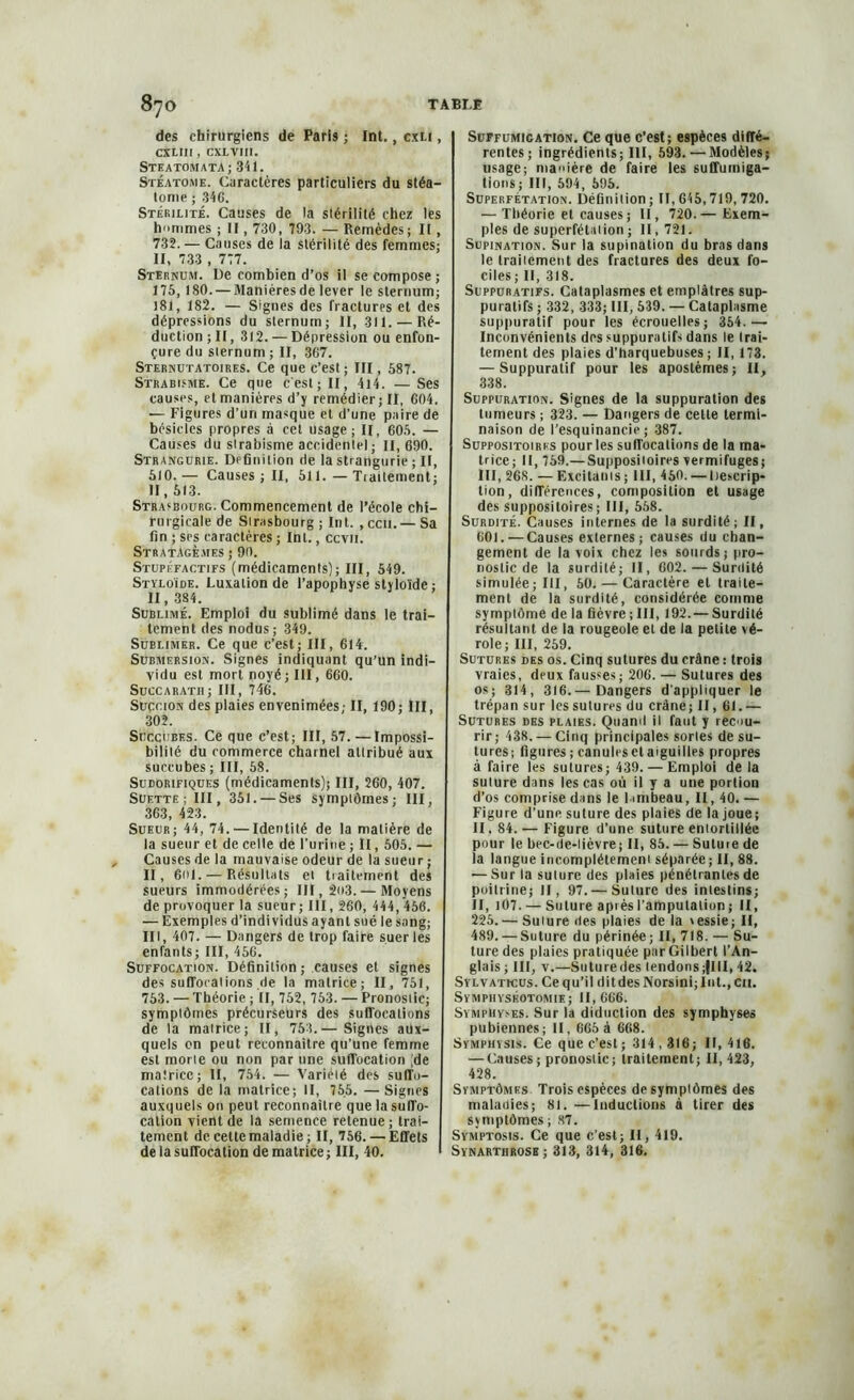 des chirurgiens de Paris ; Int., cxu , CXLII1 , CXLVIII. SteatomatA; 341. Stéatome. Caractères particuliers du stéa— Ionie ; 34C. Stérilité. Causes de la stérilité chez les hommes ; II, 730, 793. — Remèdes; II, 732.— Causes de la stérilité des femmes; II, 733 , 777. Sternum. De combien d’os il se compose ; 175,180. — Manières de lever le sternum; 181, 182. — Signes des fractures et des dépressions du sternum; II, 311. — Ré- duction ; II, 312. — Dépression ou enfon- çuredu sternum; II, 367. Sternutatoires. Ce que c’est; III, 587. Strabisme. Ce que c'est; II, 4l4. — Ses causes, et manières d’y remédier; II, 604. — Figures d’un masque et d’une paire de besicles propres à cet usage; II, 605. — Causes du strabisme accidentel; 11,690. Strangurie. Définition de la strangurie ; II, 510.— Causes ; II, 511.—Tiailement; II, 513. Strasbourg. Commencement de l’école chi- rurgicale de Sirasbourg; Int. ,ccii.— Sa fin ; ses caractères ; Int., ccvti. Stratagèmes ; 90. Stupéfactifs (médicaments); III, 549. Styloïde. Luxation de l’apophyse styloïde ; II, 384. Sublimé. Emploi du sublimé dans le trai- tement des nodus; 349. Sublimer. Ce que c’est; III, 614. Submersion. Signes indiquant qu’un indi- vidu est mort noyé ; III, 660. Succaratii; III, 746. Succion des plaies envenimées,- II, 190; III, 302. Succubes. Ce que c’est; III, 57.—Impossi- bilité du commerce charnel attribué aux succubes ; III, 58. Sudorifiques (médicaments); III, 260, 407. Suette ; III, 351. — Ses symptômes; III, 363, 423. Sueur; 44, 74. — Identité de la matière de la sueur et de celle de l’urine ; II, 505. — Causes de la mauvaise odeur de la sueur; II, 6ol. — Résultats et traitement des sueurs immodérées; III, go3.— Moyens de provoquer la sueur; III, 260, 444, 456. — Exemples d’individus ayant sué le sang; lit, 407. — Dangers de trop faire suer les enfants; III, 456. Suffocation. Définition; causes et signes des suIToraiions.de la matrice; II, 751, 753. — Théorie ; II, 752, 753. — Pronostic; symptômes précurseurs des suffocations de la matrice; II, 753.— Signes aux- quels on peut reconnaître qu’une femme est morte ou non par une suffocation (de matrice; II, 754. — Variété des suffo- cations de la matrice; II, 755. —Signes auxquels on peut reconnaître que la suffo- cation vient de la semence retenue; trai- tement de cette maladie; II, 756. — Effets de la suffocation de matrice ; III, 40. Suffumigation. Ce que c’est; espèces diffé- rentes; ingrédients; III, 593. — Modèles; usage; manière de faire les suffuiniga- tions; III, 594, 595. Superfétation. Définition ; II, 645,719,720. — Théorie et causes; II, 720.— Exem- ples de superfétation; 11,721. Supination. Sur la supination du bras dans le traitement des fractures des deux fa- ciles; II, 318. Suppuratifs. Cataplasmes et emplâtres sup- puratifs ; 332, 333; III, 539. — Cataplasme suppuratif pour les écrouelles; 354.— Inconvénients des suppuratifs dans le trai- tement des plaies d’harquebuses ; II, 173. — Suppuratif pour les apostèmes; II, 338. Suppuration. Signes de la suppuration des tumeurs ; 323. — Dangers de cette termi- naison de l’esquinancie ; 387. Suppositoires pour les suffocations de la ma- trice; II, 759.— Suppositoires vermifuges; III, 268. —Excitants; III, 450. — Descrip- tion, différences, composition et usage des suppositoires; III, 558. Surdité. Causes internes de la surdité; II, 601.—Causes externes; causes du chan- gement de la voix chez les sourds; pro- nostic de la surdité; II, 602. — Surdité simulée; III, 50. — Caractère et traite- ment de la surdité, considérée comme symptôme de la fièvre ; III, 192.— Surdité résultant de la rougeole et de la petite vé- role; III, 259. Sutures des os. Cinq sutures du crâne : trois vraies, deux fausses; 206. — Sutures des os; 314, 316.— Dangers d’appliquer le trépan sur les sutures du crâne; II, 61.— Sutures des plaies. Quand il faut y recou- rir; 438. — Cinq principales sortes de su- tures; figures; canules et aiguilles propres à faire les sutures; 439. — Emploi de la suture dans les cas où il y a une portion d’os comprise dans le lambeau, II, 40. — Figure d’une suture des plaies de la joue; II , 84. — Figure d’une suture entortillée pour le bec-de-lièvre; II, 85. — Sutuie de la langue incomplètement séparée ; II, 88. — Sur la suture des plaies pénétrantes de poitrine; II, 97.— Suture des intestins; II, 107. — Suture apiès l’amputation ; II, 225.-— Suture des plaies de la \essie; II, 489. —Suture du périnée; II, 718. — Su- ture des plaies pratiquée parGilbert l’An- glais ; III, v.—Suturedes lendons;|III, 42. Sylvati-cus. Ce qu’il ditdesNorsini;Int.,cu. Symphyséotomie; 11,666. Symphyses. Sur la diduction des symphyses pubiennes; II, 665 à 668. Symphysis. Ce que c’est ; 314,316; II, 416. — Causes ; pronostic; traitement; 11,423, 428. Symptômes Trois espèces de symptômes des maladies; 81. —Inductions à tirer des syniptômes ; 87. Svmptosis. Ce que c’est; II, 419. Synartiirosh ; 313, 314, 316.