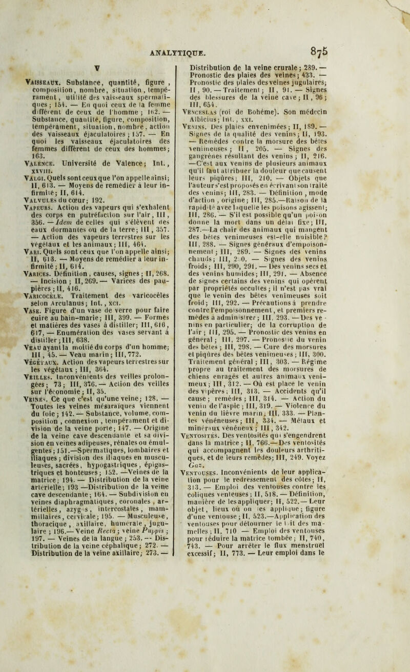 \ Vaisseaux. Substance, quantité, figure , composition, nombre, situation , tempé- rament, utilité des vaisseaux spermati- ques; 154. — Eu quoi ceux de la femme diffèrent de ceux de l'homme ; 162.— Substance, quantité, figure, composition, tempérament, situation, nombre. action des vaisseaux éjaculatoires ; 157. — En quoi les vaisseaux éjaculatoires des femmes diffèrent de ceux des hommes; 163. Valence. Université de Valence; Int., XXVIII. Valgi.Quels sontceuxque l’on a ppel le ainsi ; II, 613. — Moyens de remédier à leur in- firmité; II, 614. Valvules du cœur; 192. Vapeurs. Action des vapeurs qui s’exhalent des corps en putréfaction sur l’air, III, 356.—Idem de celles qui s'élèvent «tes eaux dormantes ou de la terre; III, 357. — Action des vapeurs terrestres sur les végétaux et tes animaux; III, 464. Vari. Quels sont ceux que l’on appelle ainsi; II, 613. — Moyens de remédier a leur in- firmité ; II, 614. Varices. Définition, causes, signes; 11,268. — Incision ; 11,269.— Varices des pau- pières ; II, 416. Varicocèle. Traitement des varicocèles selon Arculanus; Int., xci. Vase. Figure d'un vase de verre pour faire cuire au bain-marie; III, 399. — Formes et matières des vases à distiller; III, 616 , 617, — Enumération des vases servant à distiller ; III, 638. Veau ayant la moitié du corps d’un homme; lit , 45. — Veau marin ; lit, 772. Végétaux. Action des vapeurs terrestres sur les végétaux ; III, 364. Vrilles. Inconvénients des veilles prolon- gées ; 73; 111, 376.— Action des veilles sur l’économie ; II, 35. Veine<. Ce que c’est qu’une veine; 128. — Toutes les veines mésaraïques viennent du Toie; 142. — Substance, volume, com- position , connexion , tempérament et di- vision de la veine porte; 147. —Origine de la veine cave descendante et sa divi- sion en veines adipeuses, rénales ou émul- genles; 151.—Spermatiques, lombaires et iliaques; division des iliaques en muscu- leuses, sacrées, hypogastriques, épigas- triques et honteuses; 152. —Veines de la matrice; 194.— Distribution de la veine artérielle-, 193 —Distribution de la veine cave descendante; 164. — Subdivision en veines diaphragmatiques, coronales , ar- térielles, azygs, intercostales, rnara- millaires, cervicale; 195. — Musculeuse, thoracique , axillaire, humérale , jugu- laire ; 196.— Veine Recta ; veine Puypis ; 197. — Veines de la langue ; 253. -- Dis- tribution de la veine céphalique; 272. — Distribution de la veine crurale ; 289. — Pronostic des plaies des veines; 433. — Pronostic des plaies des veines jugulaires; II, 90. — Traitement; II, 91. — Signes des tdessures de la veine ca»e; II, 96 ; III, 654. Venceslas (roi de Bohème). Son médecin Albicius ; Int., xxi. Venins. Des plaies envenimées; II, 1S9.— Signes de la qualité des venins; II, 193. — Remèdes contre la morsure des bêles venimeuses ; II , 205. — Signes des gangrènes résultant des venins; II, 216. —C’est aux venins de plusieurs animaux qu’il faut attribuer la douleur quecausent leurs piqûres; III, 210. — Objets que l’auteurs’est proposés en écrivant son traité des \enins; III, 283. — Définition , mode d’action , origine; III, 285.—Raison «le la rapid'tc avec laquelle les poisons agissent; III, 286. — S’il est possible qu’un poi-on donne la mort dans un délai fixe; III, 287.—La chair des animaux qui mangent des bêtes venimeuses est-elle nuisible? III, 288. — Signes généraux d’empoison- nement ; III, 289. — Signes des venins chauds; III, 2.0. — Signes des venins froids; III, 290, 291. — Des venins secs et des venins humides; III, 291. — Absence de signes certains des venins qui opèrent par propriétés occultes; il n’est pas vrai que le venin des bêtes venimeuses soit froid; 111,292. — Précaulionsà prendre contre l’empoisonnement, et premiers re- mèdes à administrer ; III. 293. —Des ve - ninsen particulier; de la corruption de l’air ; III, 295. — Pronostic des venins en général ; 111, 297. — Pronos'tc du venin des bêles ; III, 298. — Cure des morsures et piqûres des bêtes venimeuses ; III, 300. Traitement général ; III, 303. — Régime propre au traitement des morsures de chiens enragés et autres animaux veni- meux ; III, 312. — Où est place le venin des vipères; III, 313. — Accidents qu’il cause; remèdes; III, 314. — Action du venin de l’aspic ; III, 3i9. — Violence du venin du lièvre marin; III, 333. —Plan- tes vénéneuses; III, 334. — Métaux et minéraux vénéneux ; III, 342. Ventosités. Des ventosités qui s’engendrent dans la matrice; II, 766.— Des ventosités qui accompagnent les douleurs arthriti- ques, et de leurs remèdes; III, 249. Voyez Gaz. Ventouses. Inconvénients de leur applica- tion pour le redressement des côtes; II, 313.— Emploi des ventouses contre les coliques venteuses ; II, 5l8. — Définition, manière de lesappliquer; II, 522.— Leur objet, lieux où on tes applique ; figure d’une ventouse; II, 523.—Application des ventouses pour détourner le t il des ma- melles ; II, 710 — Emploi des ventouses pour téduire la matrice tombée ; II, 740, 743. — Pour arrêter le flux menstruel