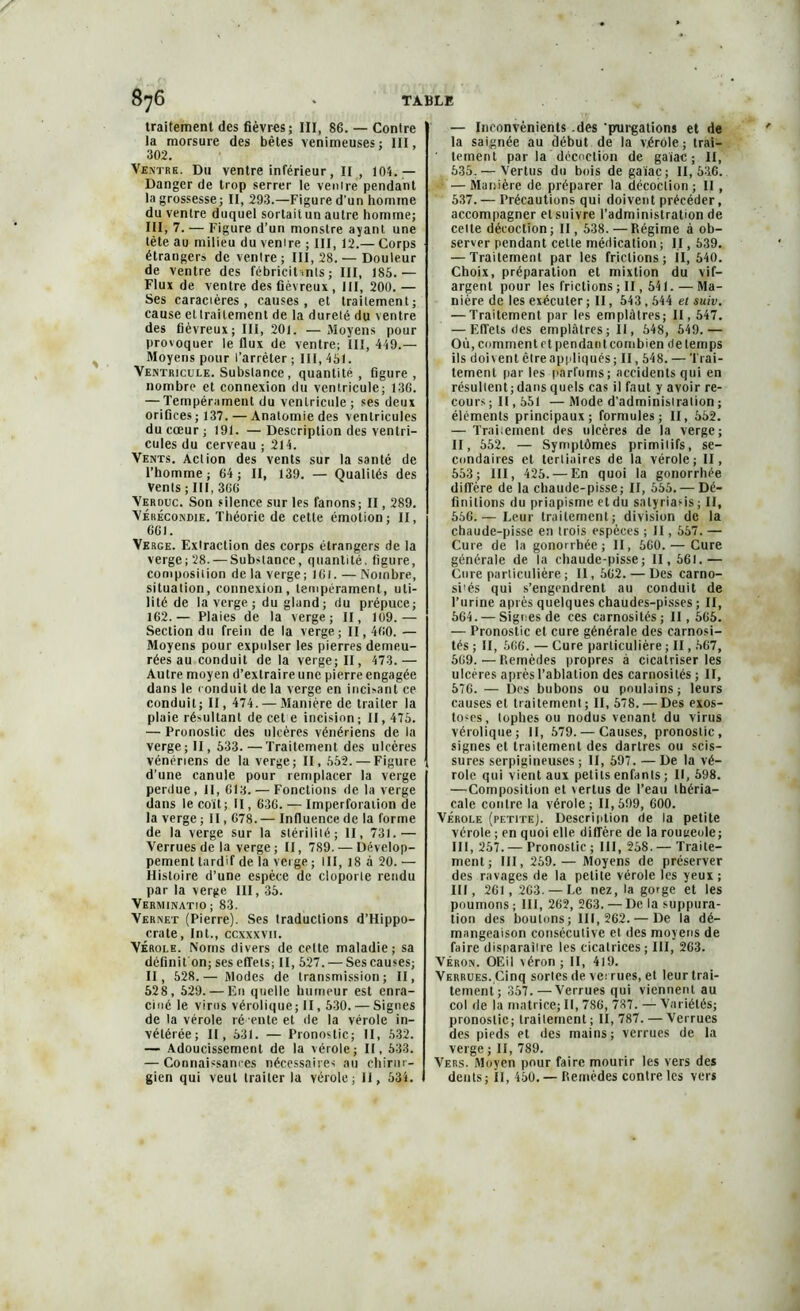 traitement des fièvres; III, 86. — Contre la morsure des bêles venimeuses: III, 302. Ventre. Du ventre inférieur, Il , 104.— Danger de trop serrer le venire pendant la grossesse; II, 293.—Figure d’un homme du venire duquel sortaitun autre homme; III, 7. — Figure d’un monstre ayant une tète au milieu du venire ; III, 12.— Corps étrangers de ventre; III, 28. — Douleur de ventre des fébricit>nls ; III, 185.— Flux de ventre des fiévreux , III, 200. — Ses caraciéres, causes, et traitement; cause et traitement de la dureté du ventre des fiévreux; III, 201. — Moyens pour provoquer le flux de ventre; III, 4 49.— Moyens pour l’arrêter ; III, 451. Ventricule. Substance , quantité, figure, nombre et connexion du ventricule; 136. — Tempérament du ventricule ; ses deux orifices ; 137. — Anatomie des ventricules du cœur; 191. —Description des ventri- cules du cerveau ; 214. Vents. Action des vents sur la santé de l’homme; 64; II, 139. — Qualités des Vents; III, 366 Verduc. Son silence sur les fanons; II, 289. Véhécondie. Théorie de cette émotion; II, 661. Verge. Extraction des corps étrangers de la verge; 28. — Substance, quantité, figure, composition de la verge; 161. — Nombre, situation, connexion, tempérament, uti- lité de la verge; du gland; du prépuce; 162.— Plaies de la verge; II, 109.— Section du frein de la verge; II, 460. — Moyens pour expulser les pierres demeu- rées au conduit de la verge; II, 473. — Autre moyen d’extraire une pierre engagée dans le conduit de la verge en incisant ce conduit; II, 474. — Manière de traiter la plaie résultant de cet e incision ; II, 475. — Pronostic des ulcères vénériens de la verge; II, 533.—Traitement des ulcères vénériens de la verge; II, 552. — Figure d’une canule pour remplacer la verge perdue, II, 613. — Fonctions de la verge dans le coït; II, 636. — Imperforation de la verge ; 11,678. — Influence de la forme de la verge sur la stérilité; II, 731.— Verrues de la verge; II, 789. — Dévelop- pement tardif de la verge; III, 18 à 20. — Histoire d’une espèce de cloporte rendu par la verge III, 35. VerMINATIO; 83. Vernet (Pierre). Ses traductions d’Hippo- crate, Int., ccxxxvii. Vérole. Noms divers de cette maladie; sa définifon; ses effets; II, 527. — Ses causes; II, 528.— Modes de transmission; II, 52 8, 529. — En quelle humeur est enra- ciné le virus vérolique; II, 530. — Signes de la vérole ré ente et de la vérole in- vétérée; II, 531. — Pronostic; II, 532. — Adoucissement de la vérole; II, 533. — Connaissances nécessaires au chirur- gien qui veut traiter la vérole; il, 534. — Inconvénients des ‘purgations et de la saignée au début de la vérole; irai— ' tement par la décoction de gaïae ; II, 535. — Vertus du bois de gaïaç; 11,536. W—Manière de préparer la décoction; II , 537. — Précautions qui doivent précéder, accompagner elsuivre l’administration de celte décoction; II, 538.—Régime à ob- server pendant cette médication ; II, 539. — Traitement par les frictions; il, 540. Choix, préparation et mixtion du vif- argent pour les frictions; II, 541. — Ma- nière de les exécuter ; II, 543,544 et suiv. — Traitement par les emplâtres; 11,547. — Effets des emplâtres; II, 548, 649.— Où, comment et pendant combien de temps ils doi\ent être appliqués; II, 548. — Trai- tement par les parfums; accidents qui en résultent; dans quels cas il faut y avoir re- cours; 11,551 —Mode d’administration ; éléments principaux; formules; II, 562. — Traitement des ulcères de la verge; II, 552. — Symptômes primitifs, se- condaires et tertiaires de la vérole; II, 553; III, 425. — En quoi la gonorrhée diffère de la chaude-pisse; II, 555. — Dé- finitions du priapisme et du salyriatis; II, 556. — Leur traitement; division de la chaude-pisse en trois espèces ; II, 567. — Cure de la gonorrhée; II, 660. — Cure générale de la chaude-pisse; II, 561.— Cure particulière; II, 562. — Des carno- si'és qui s’engendrent au conduit de l’urine après quelques chaudes-pisses ; II, 664. — Signes de ces carnosilés; II, 565. — Pronostic et cure générale des carnosi- tés ; II, 666. — Cure particulière ; II, 567, 569. — Pœmèdes propres à cicatriser les ulcères après l’ablation des carnosilés ; II, 576. — Des bubons ou poulains; leurs causes et traitement ; II, 578. — Des exos- toses, lophes ou nodus venant du virus vérolique; II, 579. — Causes, pronostic, signes et traitement des dartres ou scis- sures serpigineuses ; II, 597. — De la vé- role qui vient aux petits enfants ; II, 698. —Composition et vertus de l’eau tbéria- cale contre la vérole; 11,599, 600. Vérole (petite). Description de la petite vérole ; en quoi elle diffère de la routseole; III, 257.— Pronostic ; III, 268. — Traite- ment; III, 259. — Moyens de préserver des ravages de la petite vérole les yeux ; III, 261 , 263. — Le nez, la gorge et les poumons ; III, 262, 263. — De la suppura- tion des boutons; 111,262. — De la dé- mangeaison consécutive et des moyens de faire disparaître les cicatrices; III, 263. Véron. OEil véron ; II, 419. Verrues. Cinq sortes de verrues, et leur trai- tement; 357. — Verrues qui viennent au col de la matrice; II, 786, 787. — Variétés; pronostic; traitement ; II, 787. — Verrues des pieds et des mains; verrues de la verge ; II, 789. Vers. Moyen pour faire mourir les vers des dents; II, 450.— Remèdes contre les vers