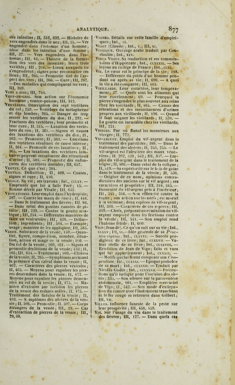 des intestins; II, 516, 692.— Histoire de vers engendrés dans le nez ; lit, 35. — Ver engendré1 dans l’estomac «l’un homme; idem dans les intestins d’une femme ; III, 37. — Vers engendrés dans l’es- lomacjIII, 41. — Théorie de la forma- tion des vers des inieslins; leurs trois variétés; III, 264.—Lieux auxquels ils s’engendrent; signes pour reconnaître ces lieux-; III, 265.— Pronostic tiré de l’as- pect des vers ; III, 266. — Cure ; III, 267. —Des maladies qui compliquent les vers ; III, 269. Vers a soie ; III, 744. Vert-dk-gris. Son action sur l’économie humaine ; contre-poison ; III, 342. Vertèbres. Description des sept vertèbres du col ; 259. — Vertèbres du métaphrène et des lombes; 265. — Danger de trop serrer les vertèbres du dos; 11,292.— Fractures des vertèbres; leur pronostic et leur cure ; II, 315. — Luxation des vertè- bres du cou ; II, 361. — Signes et causes des luxations des vertèbres du dos; II, 362. — Pronostic; II, 363. — Luxations des vertèbres résultant de cause interne; II, 364. — Pronostic de ces luxations ; II, 365. — Les luxations des vertèbres lom- baires peuvent occasionner des rétentions d’urine; II, 504.— Pronostic des enfon- çures des vertèbres dorsales; III, 657. Vertex. Ce que c’est; 204. Vertico. Définition; II, 409.— Causes, signes et cure ; II, 410. Vesale. Sa vie; ses travaux; Int., cclxv.— Emprunts que lui a faits Paré; 15. — Baume décrit par Vésale; III, 632. Vésicatoires. Leuremploi dans l’hydropisie; 397. — Contre les maux de items ; II, 448. — Dans le traitement des fièvres; III, 86. — Dans celui des gouttes causées de pi- tuite ; III, 239. — Contre la goutte scia- tique ; 111,254. — Différentes manières de faire un vésicatoire ; III, 428. — Défini- tion ; ingrédients; III, 5S4. — Exemple; usage ; manière de les appliquer; III, 585. Vessie. Substance de la vessie; 159.—Quan- tité, ligure, compo'ition, nombre, situa- tion, action et usage de ta vessie; 160. — Du col de la vessie ; 160, 161. — Signes et pronostic deslésions de la vessie; 433 ; II, 105;III, 654.—Traitement; 109.—Ulcères delà vessie; II. 265.—Syinptômesaccusant la présence d’un calcul dans la vessie ; II, 462. — Caractères des pierres vésicales; II, 465. — Moyens pour expulser les pier- res descendues dans la vessie ; II, 472. — Moyens pour expulser les pierres demeu- rées au col de la vessie; II, 473. — Ma- nière d'extraire par incision les pierres de la vessie des enfants mâles; II, 475.— Traitement des fistules de la vessie ; II, 493. — S mplômes des ulcères de la ves- sie; II, 506.— Pronostic; II, 507. — Corps étrangers de la vessie; III, 29.— Cas d’extraction de pierres de la vessie ; III, 29,30. I •VtANEo. Détails sur cette famille d’empiri- ques ; Int,, et. Vtart (Claude); Int., c.; III, xi. Viatique. Ouvrage arabe traduit par Con- stantin ; Int., xxv. Vidus ViDius.Sa traduction et ses commen- taires d’Hippocrate ; Int., ccxxxix. — Ses leçons au collège de France ; Int., ccxl. Vie. Le cœur est le principe de la y ie ; 188. — Différence du poids d’un homme pen- dant ou après sa vie; II, 696.— A quoi la vie a été comparée; 111,463. Vieillards. Leur caractère, leur tempéra- ment; 37. — Quels sont les aliments qui leur conviennent; 69. — Pourquoi la pierre s’engendre le plus souvent aux reins chez les vieillards ; II, 465. — Causes des rétentions et des incontinences d’urines propres aux vieillards ; II, 498. — Quand il faut saigner les vieillards; II, 520. — La goutte est incurable chez les vieillards; III, 221. Vierges. Par où Huent les menstrues aux vierges ; II, 772. Vif-argent. Emploi du vif-argent dans le traitement des parotides ; 380. — Dans le traitement des ulcères ; 11, 253, 255. — Le vif-argent est l’alexitère des maux véné- riens; 11. 262, 528, 542; III, 317. —Em- ploi du vif-argent dans le traitement de la teigne ; II, 408.—Dans celui de la colique ; II, 519.—Sa supériorité sur le bois de gaiac dans le traitement de la vérole; II, 536. — Origine de ce nom, opinions contra- dictoires des anciens sur le vif argent ; ses caractères et propriétés; III, 344, 345.— Innocuité du vif-argent pris à l’intérieur; III, 345, 346. — Sun efficacité contre la rogne; son action sur les nerfs ; est mortel à la vermine ; deux espèces de vif-argent; III, 348. —Caractères de ces e-pèces ; III, 349.—Choix, préparation et mixtion du vif- argent employé dans les frictions contre la vérole; III, 541. — Son emploi rend l’haleine fétide ; II, 600. Vigo (Jean de). Ce qu’on sait sur sa vie ; Int., clxxv ; IU, vi.—Idée générale de sa Prac- lica copiosa ; Int., clxxvi. —Succès pro- digieux de ce livre; Int., clxxvii. — Va- leur réelle de ce livre; Int., clxxviii.— Erudition de Jean de Vigo; faits et vues qui lui appartiennent ; Int., clxxix. — ■—-Motifs qui lui firent composer son Com- pendium; Int., clxxxi. — Epoque probable de sa mort; Int., clxxxii. — Traduit par Nicolas Godin ; Int., ccxxxvii. — Précau- tions qu’il indique pour l’incision des ab- cès ; 33a. — Son silence sur la paracentèse abdominale, 401.—Emplâtre mercuriel deVigo; 11, 542. — Son mode d’extirpa- tion du cancer avec l’instrument tranchant et le fer rouge se retrouve dans Gilbert; III, vit. Villes. Influence funeste de la peste sur leur prospérité ; III, 458, 459. Vin. Sur l’usage du vin dans le traitement des fièvres; III, 127,— Dans quels cas