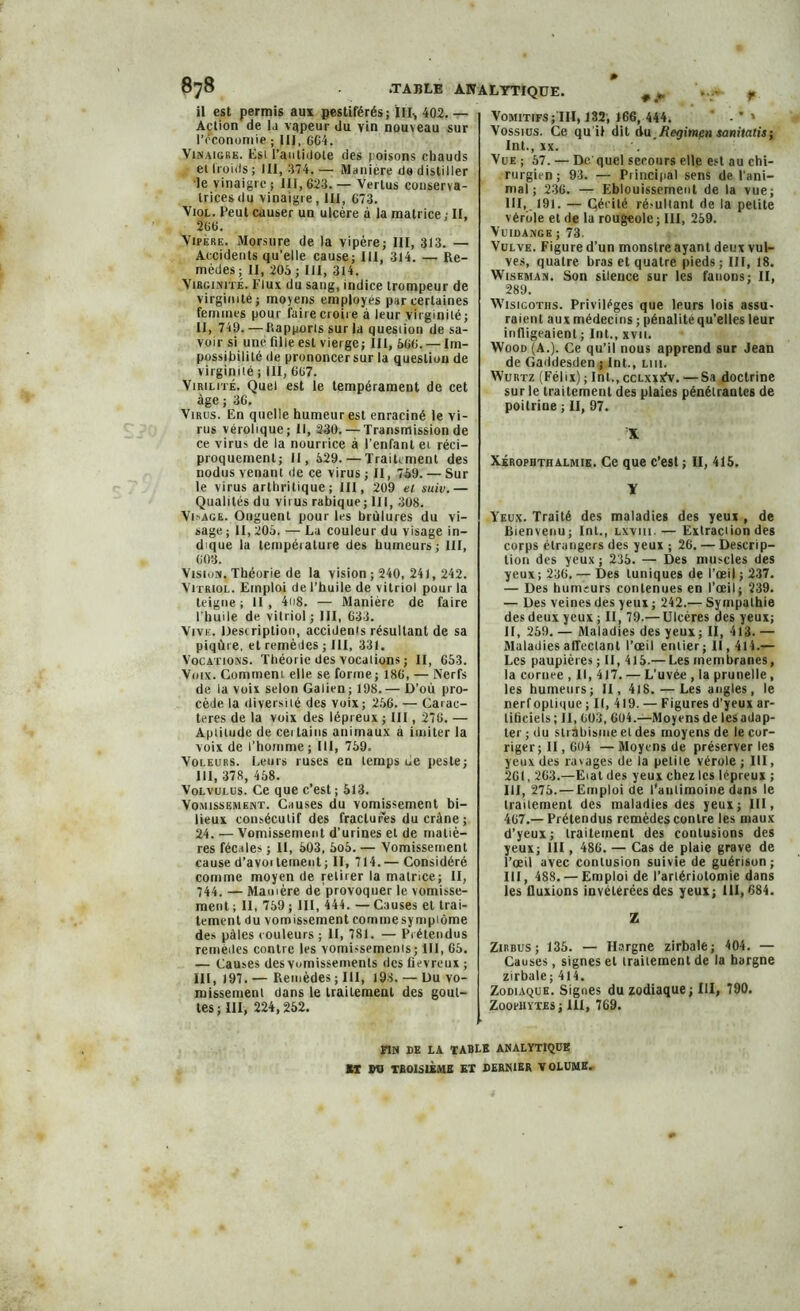 * f wr ¥ il est permis aux pestiférés; III, 402. — Aclion de la vqpeur du vin nouveau sur réconuniie ; III, 6G4. Vinaigre, Esi l’antidote des poisons chauds ei Iroids ; III, 374. — Maniéré de distiller le vinaigre ; III, 623. — Vertus conserva- trices du vinaigre, III, 673. Viol. Peut causer un ulcère à la matrice ; II, 266. Vipere. Morsure de la vipère; III, 313. — Accidents qu’elle cause; III, 314. — Re- mèdes ; II, 205 ; III, 314. Virginité. Flux du sang, indice trompeur de virginité; moyens employés par certaines femmes pour faire croire à leur virginité ; II, 749. — Rapports sur la question de sa- voir si une fille est vierge; III, 566. — Im- possibilité de prononcersur la question de virginité ; III, 667. Virilité. Quel est le tempérament de cet âge ; 36. Virus. En quelle humeur est enraciné le vi- rus vérolique; II, 230. — Transmission de ce virus de la nourrice à l’enfant et réci- proquement; II, 529.—Traitement des nodus venant de ce virus ; II, 759. — Sur le virus arthritique; III, 209 et suiv.— Qualités du virus rabique; 111, 308. Visage. Onguent pour les brûlures du vi- sage ; II, 205. — La couleur du visage in- dique la lempéiature des humeurs; III, 603. Vision. Théorie de la vision; 240, 241, 242. Vitriol. Emploi de l’huile de vitriol pour la teigne; 11, 4n8. — Manière de faire l'huile de vitriol; III, 633. Vive. Description, accidents résultant de sa piqûre, et remèdes ; III, 331. Vocations. Théorie des vocations; II, 653. Voix. Comment elle se forme; 186, — Nerfs de la voix selon Galien; 198.— D’oû pro- cède la diversité des voix; 256. — Carac- tères de la voix des lépreux ; III, 276. — Aptitude de cei tains animaux à imiter la voix de l’homme ; III, 759. Voleurs. Leurs ruses en temps ue peste; III, 378, 458. Volvulus. Ce que c’est ; 513. Vomissement. Causes du vomissement bi- lieux consécutif des fractures du crâne ; 24. — Vomissement d’urines et de matiè- res fécales ; II, 503, 5o5. — Vomissement cause d’avoi teinent ; II, 714.— Considéré comme moyen de retirer la matnee; II, 744. — Manière de provoquer le vomisse- Vomitifs;III, 132, 166, 444. ' - *» Vossius. Ce qu'il dit Au Regimpn sanitatis-, Int., xx. '. Vue ; 57. — De quel secours elle est au chi- rurgien ; 93. — Principal sens de l'ani- mal; 236. — Eblouissement de la vue; III,. 191. — Cécité ré-ulianl de la petite vérole et de la rougeole; III, 259. Vuidange ; 73. Vulve. Figure d’un monstre ayant deux vul- ves, quatre bras et quatre pieds; III, 18. Wiseman. Son silence sur les fanons; II, 289. Wisicoths. Privilèges que Iputs lois assu- raient aux médecins ; pénalité qu’elles leur infligeaient; Int., xvn. Wood (A.). Ce qu’il nous apprend sur Jean de Gaddesdcn ; Int., lui. Wurtz (Félix) ; Int., ccLxxifv. —Sa doctrine sur le traitement des plaies pénétrantes de poitrine ; II, 97. X Xérophth almie. Ce que c’est ; II, 415. Y Yeux. Traité des maladies des yeux , de Bienvenu; Int., lxviii.— Extraction des corps étrangers des yeux ; 26. — Descrip- tion des yeux; 235. — Des muscles des yeux; 236. — Des tuniques de l'œil ; 237. — Des humeurs contenues en l’œil; 239. — Des veines des yeux ; 242.— Sympathie des deux yeux ; II, 79.— Ulcères des yeux; II, 259. — Maladies des yeux; II, 413. — Maladies affectant l’œil entier; II, 414.— Les paupières; II, 415.— Les membranes, la cornee , II, 417. — L’uvée , la prunelle, les humeurs; II, 41S.—Les angles, le nerf optique ; II, 419. — Figures d’yeux ar- tificiels ; II, 603, 604.—Moyens de les adap- ter ; du strabisme et des moyens de le cor- riger; II, 604 — Moyens de préserver les yeux des rmages de la petite vérole ; III, 261,263.—Eial des yeux chez les lépreux ; III, 275. — Emploi de l’autimoine dans le traitement des maladies des yeux; III, 467.— Prétendus remèdes contre les maux d’yeux; traitement des contusions des yeux; III, 486. — Cas de plaie grave de l’œil avec contusion suivie de guérison; III, 488. — Emploi de l’artériotomie dans les fluxions invétérées des yeux; 111, 684. ment ; II, 759 ; III, 444. — Causes et trai- tement du vomissement commesympiôme Z des pâles couleurs ; II, 781. — Prétendus remèdes contre les vomissements; III, 65. — Causes des vomissements des fiévreux ; III, 197. — Remèdes ; III, 198. — Du vo- missement dans le traitement des gout- tes; III, 224,252. Zirbus ; 135. — Hargne zirbale; 404. — Causes, signes et traitement de la hargne zirbale; 414. Zodiaque. Signes du zodiaque; III, 790. Zoohiytes; 111, 769. FIN DE LA TABLE ANALYTIQUE ST WJ TROISIÈME ET DERNIER VOLUME.