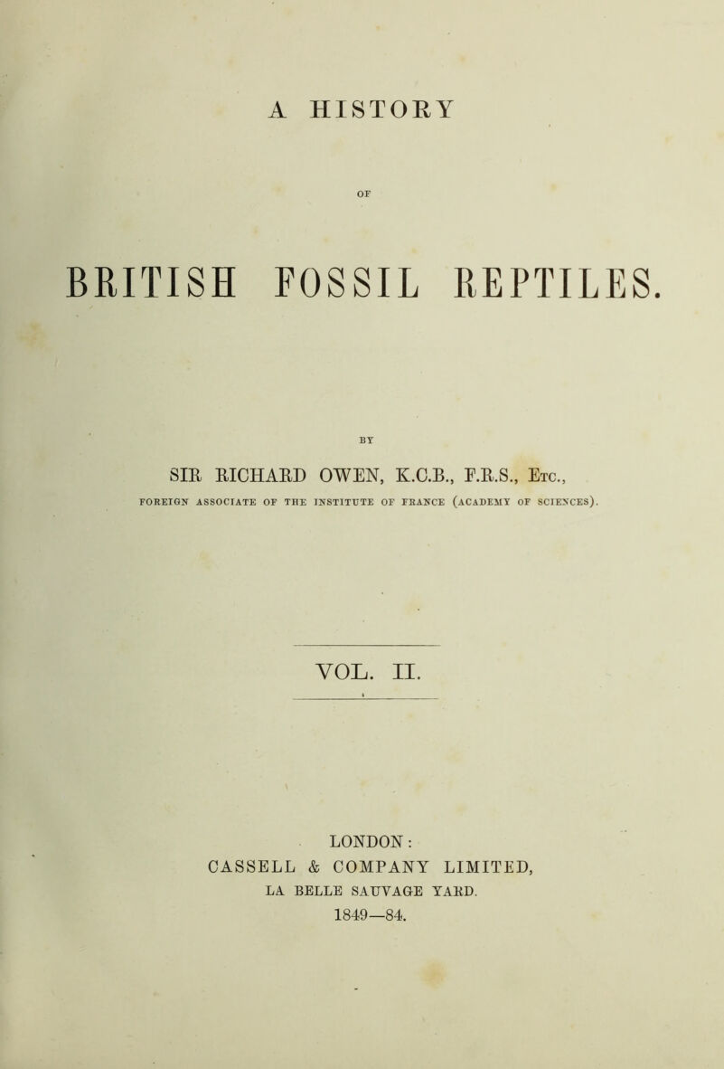 A HISTORY or BRITISH FOSSIL REPTILES. BY SIR RICHARD OWEN, K.C.B., E.R.S., Etc., FOREIGN ASSOCIATE OF THE INSTITUTE OF FRANCE (ACADEMY OF SCIENCES). VOL. II. LONDON: CASSELL & COMPANY LIMITED, LA BELLE SATTVAGE YARD. 1849—84.