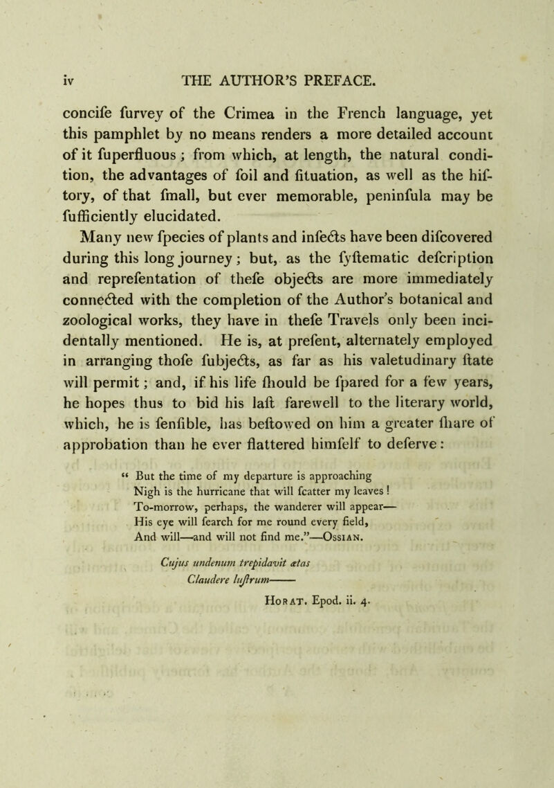 concife Purvey of the Crimea in the French language, yet this pamphlet by no means renders a more detailed account of it fuperfluous; from which, at length, the natural condi- tion, the advantages of foil and fituation, as well as the hif- tory, of that fmall, but ever memorable, peninfula may be fufficiently elucidated. Many new fpecies of plants and infects have been difcovered during this long journey; but, as the fyftematic defcription and reprefentation of thefe objects are more immediately connected with the completion of the Author's botanical and zoological works, they have in thefe Travels only been inci- dentally mentioned. He is, at prefent, alternately employed in arranging thofe fubje£ts, as far as his valetudinary Rate will permit; and, if his life fhould be fpared for a few years, he hopes thus to bid his laft farewell to the literary world, which, he is fenfible, has bellowed on him a greater fhare of approbation than he ever flattered himfelf to deferve: “ But the time of my departure is approaching Nigh is the hurricane that will fcatter my leaves! To-morrow, perhaps, the wanderer will appear— His eye will fearch for me round every field, And will—and will not find me.”—Ossian. - Cujus undetium trepidavit atas Claudere lußrum HoRAT. Epod. ii. 4.