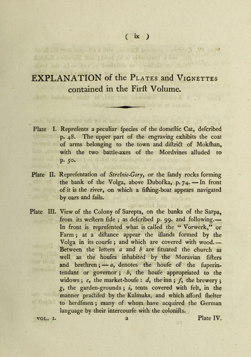 ( « ) EXPLANATION of the Plates and Vignettes contained in the Firft Volume. Plate I. Reprefents a peculiar fpecies of the domeflic Cat, defcribed p. 48. The upper part of the engraving exhibits the coat of arms belonging to the town and diftrift of Mokfhan, with the two battle-axes of the Mordvines alluded to p. 50. Plate II. Reprefentation of Sirelnie-Gory, or the fandy rocks forming the bank of the Volga, above Dubofka, p. 74. — In front of it is the river, on which a fifhing-boat appears navigated by oars and fails. Plate III. View of the Colony of Sarepta, on the banks of the Sarpa, from its weftern fide ; as defcribed p. 99. and following.— In front is reprefented what is called the “ Vorwerk,” or Farm; at a diftance appear the iflands formed by the Volga in its courfe j and which are covered with wood.— Between the letters a and b are fituated the church as well as the houfes inhabited by the Moravian fillers and brethren; — a, denotes the houfe of the fuperin- tendant or governor; b, the houfe appropriated to the widows ; r, the market-houfe : d, the inn ; j\ the brewery ; g, the garden-grounds ; tents covered with felt, in the manner pradifed by the Kalmuks, and which afford fhelter to herdfmen j many of whom have acquired the German language by their intercourfe with the colonifts.