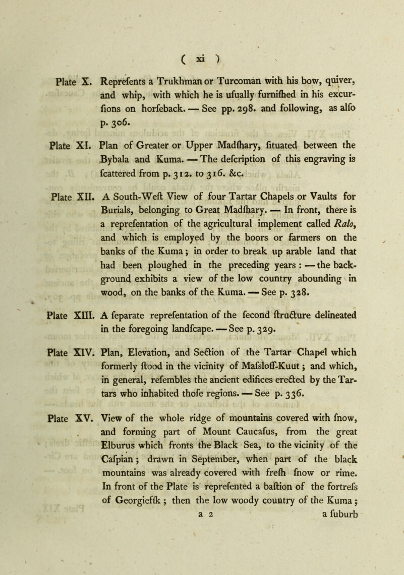 Plate X. Reprefents a Trukhmanor Turcoman with his bow, quiver. and whip, with which he is ufually fumifhed in his excur- fions on horfeback. — See pp. 298. and following, as alfo p. 306. Plate XI. Plan of Greater or Upper Madfhary, fituated between the Bybala and Kuma. — The defcription of this engraving is fcattered from p. 312. to 316. &c. Plate XII. A South-Well View of four Tartar Chapels or Vaults for Burials, belonging to Great Madfhary. — In front, there is a reprefentation of the agricultural implement called Ralo, and which is employed by the boors or farmers on the banks of the Kuma; in order to break up arable land that had been ploughed in the preceding years : — the back- ground exhibits a view of the low country abounding in wood, on the banks of the Kuma. — See p. 328. Plate XIII. A feparate reprefentation of the fecond ftru&ure delineated in the foregoing landfcape. — See p.329. Plate XIV. Plan, Elevation, and Seftion of the Tartar Chapel which formerly Hood in the vicinity of Mafsloff-Kuut; and which, in general, refembles the ancient edifices eretted by the Tar- tars who inhabited thofe regions. — See p. 336. Plate XV. View of the whole ridge of mountains covered with fnow, and forming part of Mount Caucafus, from the great Elburus which fronts the Black Sea, to the vicinity of the Cafpian; drawn in September, when part of the black mountains was already covered with frelh fnow or rime. In front of the Plate is reprefented a baftion of the fortrefs of Georgieflk ; then the low wToody country of the Kuma ; a 2 a fuburb