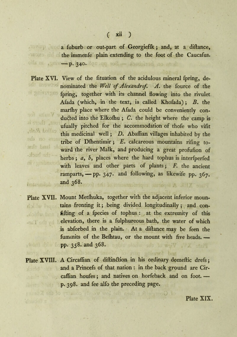 a fuburb or out-part of Georgieffk; and, at a diftance, the immenfe plain extending to the foot of the Caucafus. — P- 340. Plate XVI. View of the fituation of the acidulous mineral fpring, de- nominated the Well of Alexandrof. A. the fource of the fpring, together with its channel flowing into the rivulet Afada (which, in the text, is called Khofada) ; B. the marfhy place where the Afada could be conveniently con- duced into the Elkofhu ; C. the height where the camp is ufually pitched for the accommodation of thofe who vifit this medicinal well; D. Abaflian villages inhabited by the tribe of Dfhentimir; E. calcareous mountains rifing to- ward the river Malk, and producing a great profufion of herbs; a, b, places where the hard tophus is interfperfed with leaves and other parts of plants; F. the ancient ramparts, — pp. 347. and following, as likewife pp. 367. and 368. Plate XVII. Mount Metfhuka, together with the adjacent inferior moun- tains fronting it; being divided longitudinally; and con- fiding of a fpecies of tophus : at the extremity of this elevation, there is a fulphureous bath, the water of which is abforbed in the plain. At a diftance may be feen the fuminits of the Befhtau, or the mount with five heads. — pp. 358. and 368. Plate XVIII. A Circaffian of diftin&ion in his ordinary domeftic drefs; and a Princefs of that nation : in the back ground are Cir- cadian houfes; and natives on horfeback and on foot. — p. 398. and fee alfo the preceding page.
