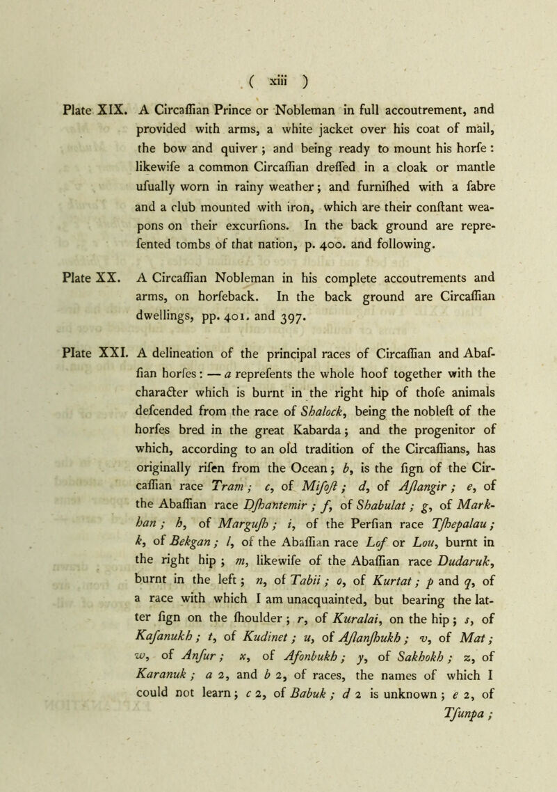 ( ad» ) Plate XIX. A Circaflian Prince or Nobleman in full accoutrement, and provided with arms, a white jacket over his coat of mail, the bow and quiver ; and being ready to mount his horfe : likewife a common Circadian drefled in a cloak or mantle ufually worn in rainy weather; and furnilhed with a fabre and a club mounted with iron, which are their conflant wea- pons on their excurfions. In the back ground are repre- fented tombs of that nation, p. 400. and following. Plate XX. A Circaflian Nobleman in his complete accoutrements and arms, on horfeback. In the back ground are Circaflian dwellings, pp. 401. and 397. Plate XXI. A delineation of the principal races of Circaflian and Abaf- fian horfes: — a reprefents the whole hoof together with the charafter which is burnt in the right hip of thofe animals defcended from the race of Shalock, being the nobleft of the horfes bred in the great Kabarda; and the progenitor of which, according to an old tradition of the Circafiians, has originally rifen from the Ocean; b, is the fign of the Cir- caflian race Tram ; c, of Mifoß; d, of Aßangir; e, of the Abaflian race DJh ant emir ; f, of Shabulat ; g, of Mark- ban ; h, of Margufh; i, of the Perfian race Tfhepalau; k, of Bekgan ; /, of the Abaflian race Lof or Lou, burnt in the right hip ; m, likewife of the Abaflian race Dudaruk, burnt in the left; n, of Tabii; 0, of Kurtat; p and q, of a race with which I am unacquainted, but bearing the lat- ter fign on the fhoulder ; r, of Kuralai, on the hip; s, of Kafanukh; /, of Kudinet; u, of Aßanßukh; ‘v, of Mat; w, of Anfur; x, of Afonbukh; 7, of Sakhokh ; z, of Karanuk ; a 2, and b 2, of races, the names of which I could not learn j c 2, of Babuk ; d 2 is unknown ; e 2, of Tfunpa ;