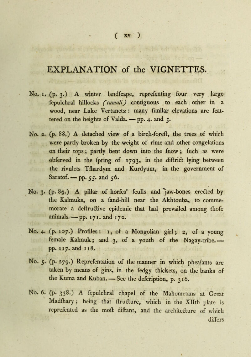 EXPLANATION of the VIGNETTES. No. i. (p. 3.) A winter landfcape, reprefenting four very large fepulchral hillocks (tumuli) contiguous to each other in a wood, near Lake Vertanetz : many fimilar elevations are fcat- tered on the heights of Valda. — pp. 4. and 5. No. 2. (p. 88.) A detached view of a birch-foreft, the trees of which were partly broken by the weight of rime and other congelations on their tops; partly bent down into the fnow; fuch as were obferved in the fpring of 1793, in the diftridt lying between the rivulets Tfhardym and Kurdyum, in the government of Saratof. — pp. 55. and 56. No. 3. (p. 89.) A pillar of horfes* fculls and ^jaw-bones eredted by the Kalmuks, on a fand-hill near the Akhtouba, to comme- morate a deftrudtive epidemic that had prevailed among thofe animals.—pp. 171. and 172. No. 4. (p. 107.) Profiles: 1, of a Mongolian girl; 2, of a young female Kalmuk; and 3, of a youth of the Nagay-tribe.— pp. 117. and 118. No. 5. (p. 279.) Reprefentation of the manner in which pheafants are taken by means of gins, in the fedgy thickets, on the banks of the Kuma and Kuban. — See the defcription, p. 316. No. 6. (p. 338.) A fepulchral chapel of the Mahometans at Great Madfhary ; being that ftrudture, which in the Xllth plate is reprefented as the molt diftant, and the architedlure of which differs