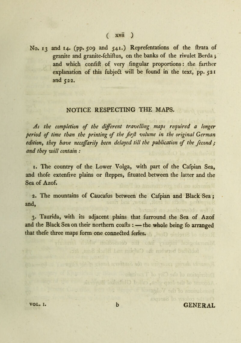 No. 13 and 14. (pp. 509 and 541.) Reprefentations of the ftrata of granite and granite-fchiflus, on the banks of the rivulet Berda ; and which confift of very Angular proportions: the farther explanation of this fubjedt will be found in the text, pp. 521 and 522. NOTICE RESPECTING THE MAPS. As the completion of the different travelling maps required a longer period of time than the printing of the firfi volume in the original German edition, they have neceffarily been delayed till the publication of the fecond; and they will contain : 1. The country of the Lower Volga, with part of the Cafpian Sea, and thofe extenfive plains or fteppes, fituated between the latter and the Sea of Azof. 2. The mountains of Caucafus between the Cafpian and Black Sea; and, 3. Taurida, with its adjacent plains that furround the Sea of Azof and the Black Sea on their northern coafls : — the whole being fo arranged that thefe three maps form one connected feries. VOL. 1. b GENERAL