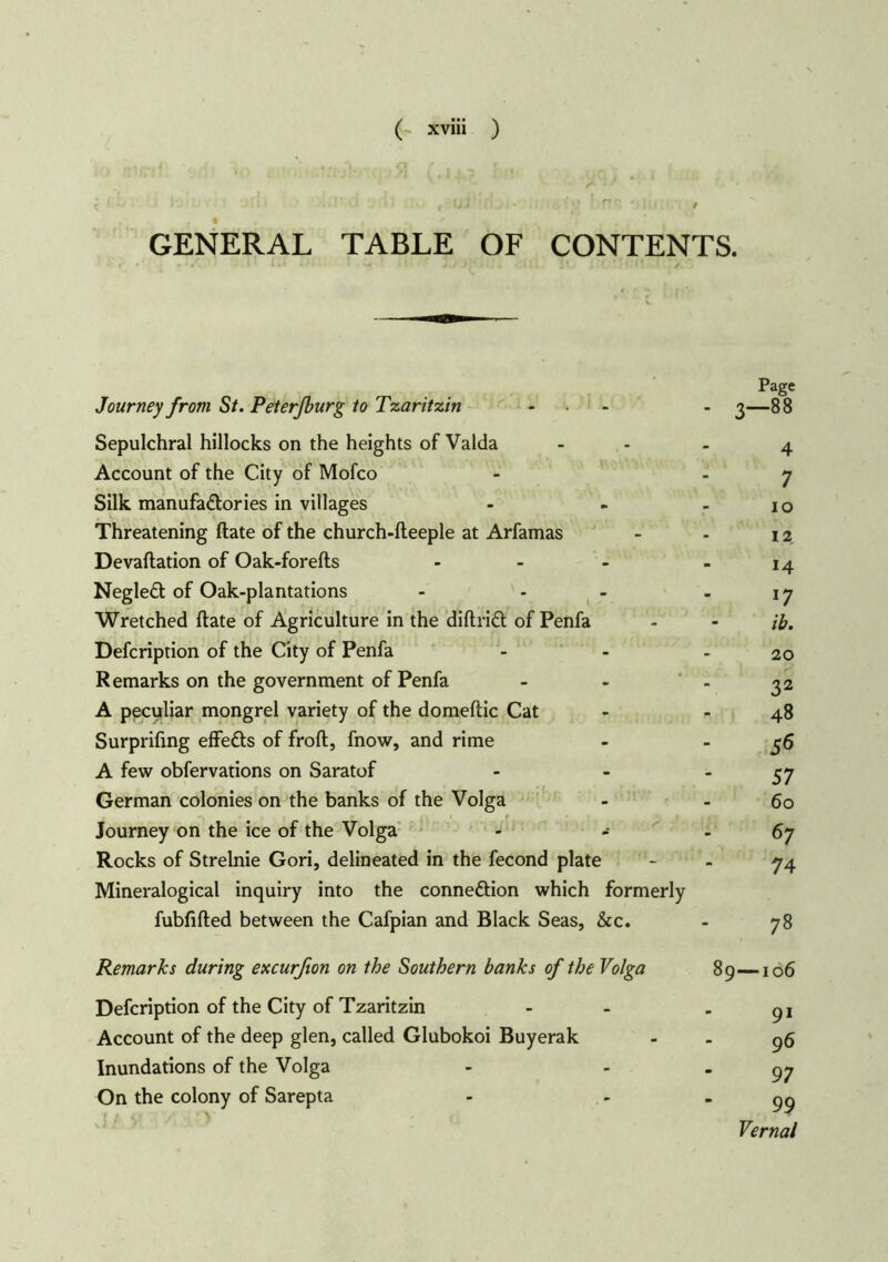 GENERAL TABLE OF CONTENTS. Journey from St. Peter/burg to Tzaritzin Sepulchral hillocks on the heights of Valda Account of the City of Mofco Silk manufactories in villages Threatening ftate of the church-fteeple at Arfamas Devaftation of Oak-forefts - NegleCt of Oak-plantations Wretched ftate of Agriculture in the diftriCt of Penfa Defcription of the City of Penfa Remarks on the government of Penfa A peculiar mongrel variety of the domeftic Cat Surprifing effeCts of froft, fnow, and rime A few obfervations on Saratof German colonies on the banks of the Volga Journey on the ice of the Volga Rocks of Strelnie Gori, delineated in the fecond plate Mineralogical inquiry into the connection which formerly fubfifted between the Cafpian and Black Seas, &c. Remarks during excurfion on the Southern banks of the Volga Defcription of the City of Tzaritzin Account of the deep glen, called Glubokoi Buyerak Inundations of the Volga On the colony of Sarepta Page - 3-88 4 7 io 12. 14 *7 ihm 20 32 48 56 57 60 67 74 78 89—106 91 96 97 99 Vernal