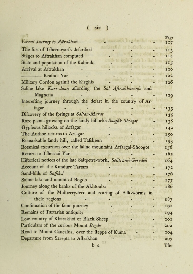 ( \ XIX ) Page Vernal Journey to Aftrakhan - - - 107 The fort of Tlhernoyarlk defcribed - - - 113 Stages to Aftrakhan computed - - - 114 State and population of the Kalmuks - - - 115 Arrival at Aftrakhan - - - 120 Krafnoi Yar - - - 122 Military Cordon againft the Kirghis - - 126 Saline lake Karr-duan affording the Sal Afirakhanenfe and Magnefia - - - 129 Interefting journey through the defart in the country of Ar- fagar ..... -133 Difcovery of the fprings at Salt an-Mur at - . 133 Rare plants growing on the fandy hillocks SaaJJik Shoogot - 138 Gypfeous hillocks of Arfagar - - - 142 The Author returns to Arfagar - - - 150 Remarkable fandy hill, called Tafskenn - -153 Botanical excurfion over the faline mountains Arfargal-Shoogot 156 Return to Tlhernoi Yar - - - - 162 Hiftorical notices of the late Saltpetre-work, Selitranoi-Gorodok 164 Account of the Kundure Tartars - - - 172 Sand-hills of Saßikol - - - - 176 Saline lake and mount of Bogdo - - - 177 Journey along the banks of the Akhtouba - 186 Culture of the Mulberry-tree and rearing of Silk-worms in thefe regions - - - - 187 Continuation of the fame journey - - - 191 Remains of Tartarian antiquity - - 194 Low country of Kharakhoi or Black Sheep - 201 Particulars of the curious Mount Bogdo - - 202 Road to Mount Caucafus, over the fteppe of Kuma - - 204 Departure from Sarepta to Aftrakhan - - 207 b 2 The