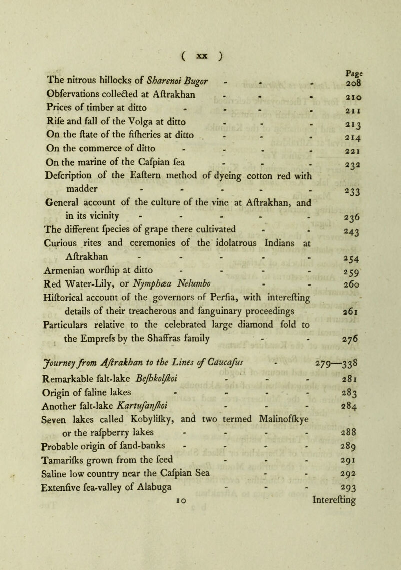 The nitrous hillocks of Sharenoi Bugor Obfervations collected at Aftrakhan . Prices of timber at ditto - Rife and fall of the Volga at ditto - . On the ftate of the fifheries at ditto - On the commerce of ditto ... On the marine of the Cafpian fea Defcription of the Eaftern method of dyeing cotton red with madder .... General account of the culture of the vine at Aftrakhan, and in its vicinity - The different fpecies of grape there cultivated Curious rites and ceremonies of the idolatrous Indians at Aftrakhan .... Armenian worfhip at ditto ... Red Water-Lily, or Nymphaa Nelumbo Hiftorical account of the governors of Perfia, with interefting details of their treacherous and fanguinary proceedings Particulars relative to the celebrated large diamond fold to the Emprefs by the Shaffras family Page 208 210 211 213 214 221 232 233 236 243 254 259 260 261 276 Journey from Aßrakhan to the Lines of Caucafus 279—338 Remarkable falt-lake Befhkolfkoi 281 Origin of faline lakes 283 Another falt-lake Kartufanßoi 284 Seven lakes called Kobylifky, and two termed Malinoffkye or the rafpberry lakes 00 00 c* 1 • Probable origin of fand-banks - - 289 Tamarifks grown from the feed - - 291 Saline low country near the Cafpian Sea 292 Extenfive fea-valley of Alabuga 293 10 Interefting