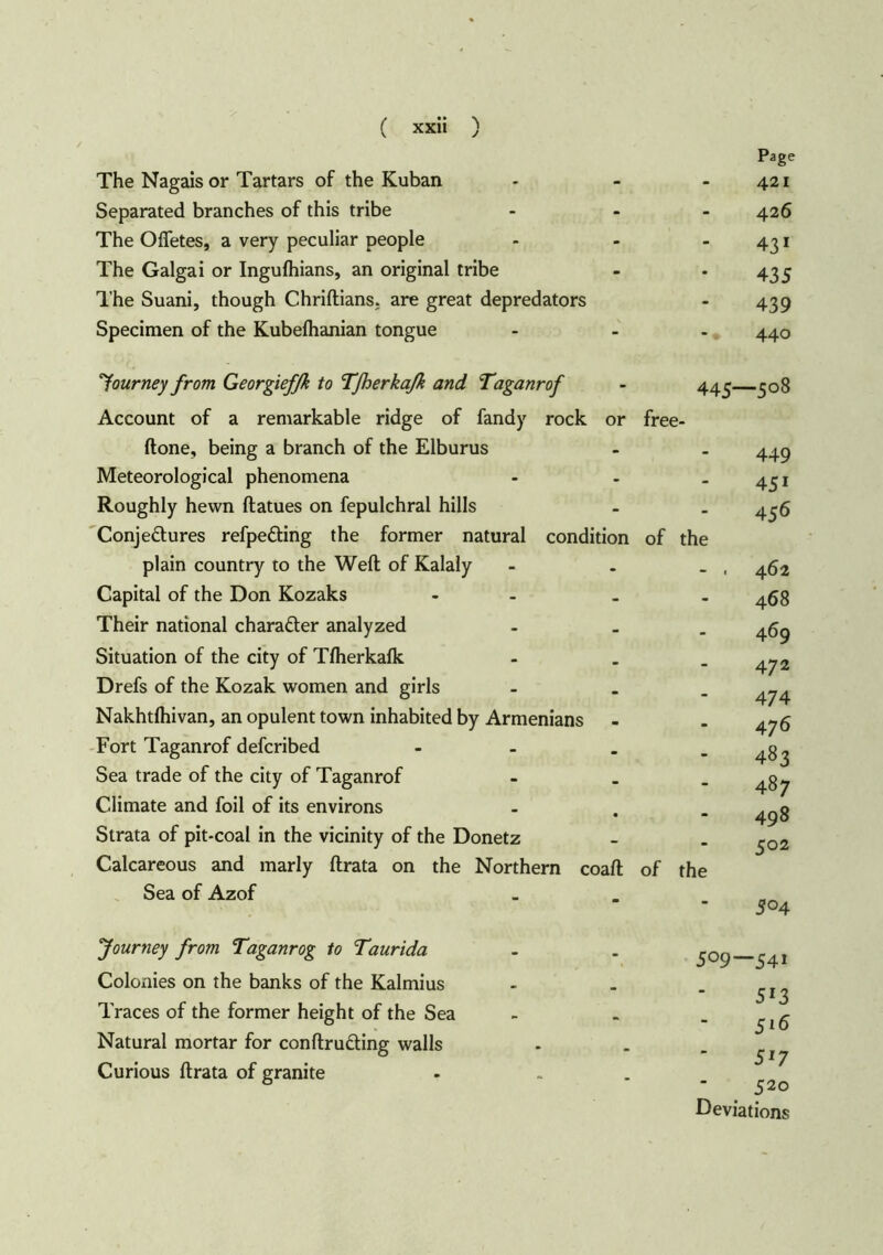 Page The Nagais or Tartars of the Kuban - - -421 Separated branches of this tribe - - 426 The Ofietes, a very peculiar people - - -431 The Galgai or Ingulhians, an original tribe - -435 The Suani, though Chriftians; are great depredators - 439 Specimen of the Kubelhanian tongue - - - 440 journey from Georgief/k to Tfherkaß and Taganrof - 443 308 Account of a remarkable ridge of fandy rock or free- ftone, being a branch of the Elburus Meteorological phenomena - - Roughly hewn ftatues on fepulchral hills Conjectures refpeCting the former natural condition of the plain country to the Weft of Kalaly - . Capital of the Don Kozaks - . Their national character analyzed - . Situation of the city of Tfherkafk - . Drefs of the Kozak women and girls - . Nakhtlhivan, an opulent town inhabited by Armenians Fort Taganrof defcribed - . Sea trade of the city of Taganrof - . Climate and foil of its environs Strata of pit-coal in the vicinity of the Donetz Calcareous and marly ftrata on the Northern coaft of the Sea of Azof 449 451 4 56 462 468 469 472 474 476 483 487 498 502 504 Journey from Taganrog to Taurida Colonies on the banks of the Kalmius Traces of the former height of the Sea Natural mortar for conftruäing walls Curious ftrata of granite 509—54i 513 516 517 520 Deviations