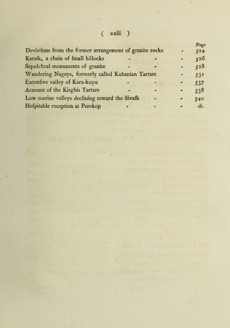 Page Deviations from the former arrangement of granite rocks - 524 Karafk, a chain of fmall hillocks - - 526 Sepulchral monuments of granite - - - 528 Wandering Nagays, formerly called Kubanian Tartars - 531 Extenfive valley of Kara-kuyu ... 537 Account of the Kirghis Tartars ... 538 Low marine valleys declining toward the Sivafh - - 540 Hofpitable reception at Perekop ... ib.