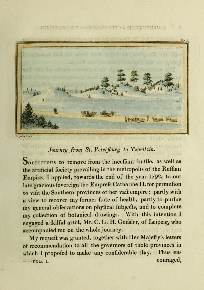 Journey from St. Peterfiurg to Tzaritzin. Solicitous to remove from the incefiant buftle, as well as the artificial fociety prevailing in the metropolis of the Ruffian Empire, I applied, towards the end of the year 1792, to our late gracious fovereign the Emprefs Catharine II.for permiflfion to vifit the Southern provinces of her vaft empire; partly with a view to recover my former ftate of health, partly to purfue my general obfervations on phyfical fubje&s, and to complete my colle&ion of botanical drawings. With this intention I engaged a fkilful artift, Mr. C. G. H. Geifsler, of Leipzig, who accompanied me on the whole journey. My requeft was granted, together with Her Majefty’s letters of recommendation to all the governors of thofe provinces in which I propofed to make any confiderable flay. Thus en- vol. i. couraged,