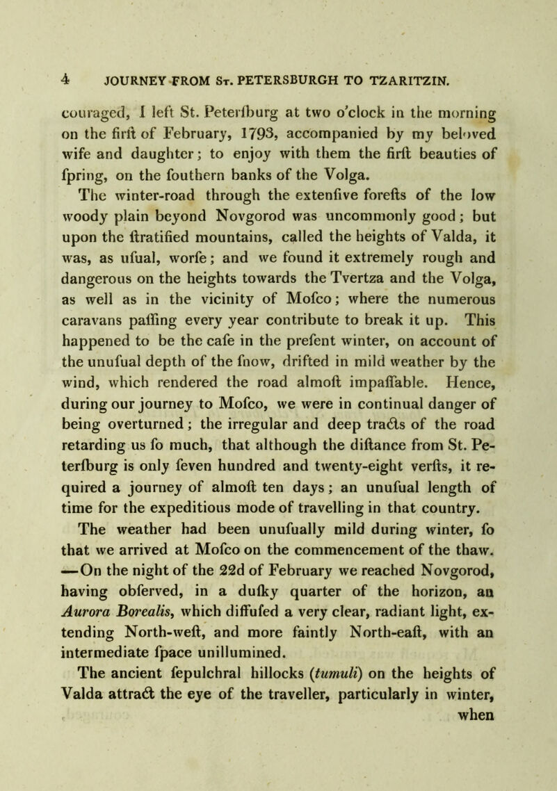 couraged, I left St. Petersburg at two o’clock in the morning on the firit of February, 1793, accompanied by my beloved wife and daughter; to enjoy with them the firft beauties of fpring, on the fouthern banks of the Volga. The winter-road through the extenfive forefts of the low woody plain beyond Novgorod was uncommonly good; but upon the ftratified mountains, called the heights of Valda, it was, as ufual, worfe; and we found it extremely rough and dangerous on the heights towards the Tvertza and the Volga, as well as in the vicinity of Mofco; where the numerous caravans palling every year contribute to break it up. This happened to be the cafe in the prefent winter, on account of the unufual depth of the fnow, drifted in mild weather by the wind, which rendered the road almoft impalTable. Hence, during our journey to Mofco, we were in continual danger of being overturned; the irregular and deep trails of the road retarding us fo much, that although the diliance from St. Pe- terlburg is only feven hundred and twenty-eight verfts, it re- quired a journey of almoft ten days; an unufual length of time for the expeditious mode of travelling in that country. The weather had been unufually mild during winter, fo that we arrived at Mofco on the commencement of the thaw. —On the night of the 22d of February we reached Novgorod, having obferved, in a dulky quarter of the horizon, an Aurora Borealis, which diffufed a very clear, radiant light, ex- tending North-weft, and more faintly North-eaft, with an intermediate fpace unillumined. The ancient fepulchral hillocks (tumuli) on the heights of Valda attract the eye of the traveller, particularly in winter, , when