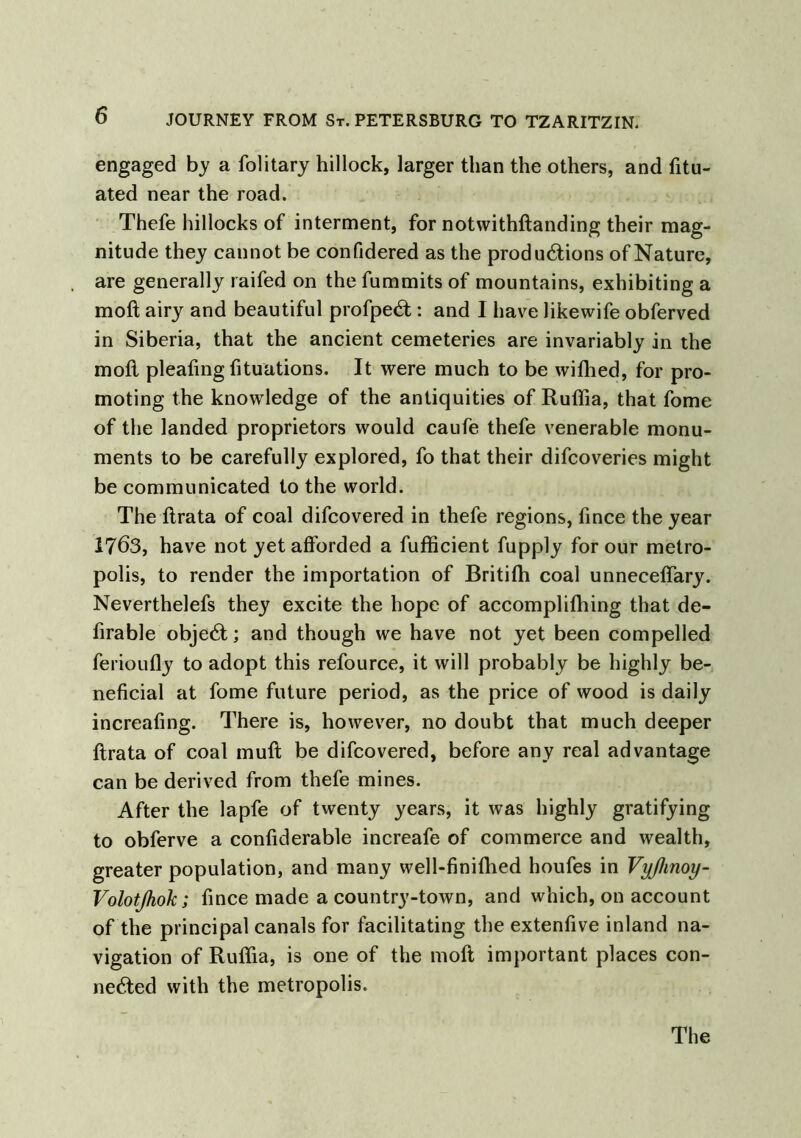 engaged by a folitary hillock, larger than the others, and fitu- ated near the road. Thefe hillocks of interment, for notwithftanding their mag- nitude they cannot be confidered as the productions of Nature, are generally raifed on the fummits of mountains, exhibiting a moft airy and beautiful profpeCt: and I have likewife obferved in Siberia, that the ancient cemeteries are invariably in the moll pleating Situations. It were much to be wilhed, for pro- moting the knowledge of the antiquities of Ruffia, that fome of the landed proprietors would caufe thefe venerable monu- ments to be carefully explored, fo that their difcoveries might be communicated to the world. The llrata of coal difcovered in thefe regions, fince the year 1763, have not yet afforded a Sufficient fupply for our metro- polis, to render the importation of Britilh coal unnecelfary. Neverthelefs they excite the hope of accomplifhing that de- firable objeCt; and though we have not yet been compelled ferioully to adopt this refource, it will probably be highly be- neficial at fome future period, as the price of wood is daily increafing. There is, however, no doubt that much deeper flrata of coal mull be difcovered, before any real advantage can be derived from thefe mines. After the lapfe of twenty years, it was highly gratifying to obferve a considerable increafe of commerce and wealth, greater population, and many well-finifhed houfes in Vy/hnoy- Volotjhok; fince made a country-town, and which, on account of the principal canals for facilitating the extenfive inland na- vigation of Ruffia, is one of the moft important places con- nected with the metropolis.