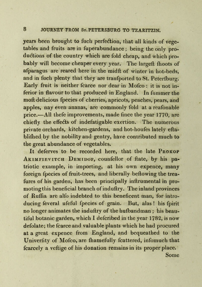 years been brought to fuch perfection, that all kinds of vege- tables and fruits are in fuperabundance; being the only pro- ductions of the country which are fold cheap, and which pro- bably will become cheaper every year. The largeft fhoots of afparagus are reared here in the midft of winter in hot-beds, and in fuch plenty that they are tranfported to St. Peterfburg. Early fruit is neither fcarce nor dear in Mofco: it is not in- ferior in flavour to that produced in England. In fummer the nioft delicious fpecies of cherries, apricots, peaches, pears, and apples, nay even ananas, are commonly fold at a reafonable price.—All thefe improvements, made fince the year 1770, are chiefly the effects of indefatigable exertion. The numerous private orchards, kitchen-gardens, and hot-houfes lately efta- bliflied by the nobility and gentry, have contributed much to the great abundance of vegetables. It deferves to be recorded here, that the late Prokop Akimfievitch Demtdof, counfellor of ftate, by his pa- triotic example, in importing, at his own expence, many foreign fpecies of fruit-trees, and liberally bellowing the trea- fures of his garden, has been principally inftrumental in pro- motingthis beneficial branch of induftry. The inland provinces of Ruflia are alfo indebted to this beneficent man, for intro- ducing feveral ufeful fpecies of grain. But, alas ! his fpirit no longer animates the induftry of the huflbandman ; his beau- tiful botanic garden, which I defcribed in the year 1782, is now defolate; the fcarce and valuable plants which he had procured at a great expence from England, and bequeathed to the Univerfity of Mofco, are fhamefully fcattered, infomuch that fcarcely a veftige of his donation remains in its proper place. Some