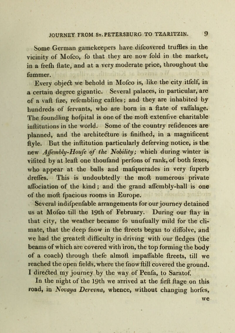 Some German gamekeepers have dilcovered truffles in the vicinity of Mofco, fo that they are now fold in the market, in a frefh ftate, and at a very moderate price, throughout the fummer. Every objeCt we behold in Mofco is, like the city itfelf, in a certain degree gigantic. Several palaces, in particular, are of a vaft fize, refembling caftles; and they are inhabited by hundreds of fervants, who are born in a ftate of vaftalage. The foundling hofpital is one of the moft extenfive charitable inftitutions in the world. Some of the county refidences are planned, and the architecture is finiftied, in a magnificent ftyle. But the inftitution particularly deferving notice, is the new Affembly-Houfe of the Nobility; which during winter is vifited by at leaft one thoufand perfons of rank, of both fexes, who appear at the balls and mafquerades in very fuperb drefles. This is undoubtedly the moft numerous private afiociation of the kind; and the grand aflembly-hall is one of the moft fpacious rooms in Europe. Several indifpenfable arrangements for our journey detained us at Mofco till the 19th of February. During our ftay in that city, the weather became fo unufually mild for the cli- mate, that the deep fnow in the ftreets began to diflolve, and we had the greateft difficulty in driving with our fledges (the beams of which are covered with iron, the top forming the body of a coach) through thefe almoft impaftable ftreets, till we reached the open fields, where the fnowftill covered the ground. I directed my journey by the way of Penfa, to Saratof. In the night of the 19th we arrived at the firft ftage on this road, in Novaya Derevna, whence, without changing horfes, we