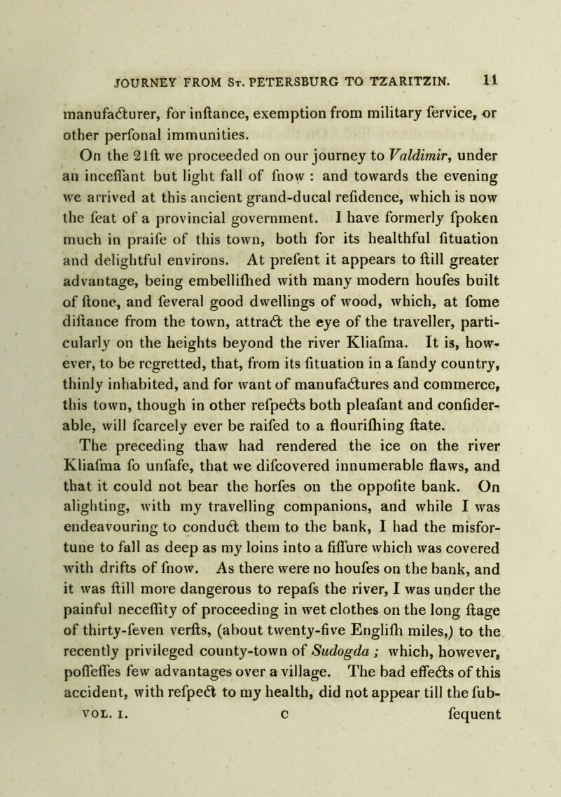 manufacturer, for inftance, exemption from military fervice, or other perfonal immunities. On the 21ft we proceeded on our journey to Valdimir, under an inceflant but light fall of fnow : and towards the evening we arrived at this ancient grand-ducal refidence, which is now the feat of a provincial government. 1 have formerly fpoken much in praife of this town, both for its healthful fituation and delightful environs. At prefent it appears to ftill greater advantage, being embellifhed with many modern houfes built of ftone, and feveral good dwellings of wood, which, at fome diftance from the town, attraCf the eye of the traveller, parti- cularly on the heights beyond the river Kliafma. It is, how- ever, to be regretted, that, from its fituation in a fandy country, thinly inhabited, and for want of manufactures and commerce, this town, though in other refpeCts both pleafant and confider- able, will fcarcely ever be raifed to a flourifliing ftate. The preceding thaw had rendered the ice on the river Kliafma fo unfafe, that we difeovered innumerable flaws, and that it could not bear the horfes on the oppofite bank. On alighting, with my travelling companions, and while I was endeavouring to conduCt them to the bank, I had the misfor- tune to fall as deep as my loins into a fiffure which was covered with drifts of fnow. As there were no houfes on the bank, and it was ftill more dangerous to repafs the river, I was under the painful neceflity of proceeding in wet clothes on the long ftage of thirty-feven verfts, (about twenty-five Englifli miles,) to the recently privileged county-town of Sudogda ; which, however, pofiefles few advantages over a village. The bad effeCls of this accident, with refpeCt to my health, did not appear till the fub- vol. i. c fequent