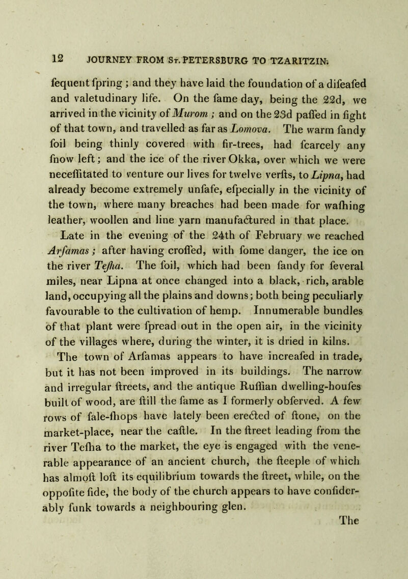 fequentfpring ; and they have laid the foundation of a difeafed and valetudinary life. On the fame day, being the 22d, we arrived in the vicinity of Murom ; and on the 23d pafled in fight of that town, and travelled as far as Lomova. The warm Tandy foil being thinly covered with fir-trees, had fcarcely any fnow left; and the ice of the river Okka, over which we were neceffitated to venture our lives for twelve verfts, to Lipna, had already become extremely unfafe, efpecially in the vicinity of the town, where many breaches had been made for waffiing leather, woollen and line yarn manufactured in that place. Late in the evening of the 24th of February we reached Arfamas; after having crofted, with Tome danger, the ice on the river Tejha. The foil, which had been Tandy for feveral miles, near Lipna at once changed into a black, rich, arable land, occupying all the plains and downs; both being peculiarly favourable to the cultivation of hemp. Innumerable bundles of that plant were fpread out in the open air, in the vicinity of the villages where, during the winter, it is dried in kilns. The town of Arfamas appears to have increafed in trade, but it has not been improved in its buildings. The narrow and irregular ftreets, and the antique Ruffian dwelling-houfes built of wood, are ftill the fame as I formerly obferved. A few rows of fale-fhops have lately been erected of ftone, on the market-place, near the caftle. In the ftreet leading from the river Teffia to the market, the eye is engaged with the vene- rable appearance of an ancient church, the fteeple of which has almoft loft its equilibrium towards the ftreet, while, on the oppofite fide, the body of the church appears to have confider- ably funk towards a neighbouring glen.