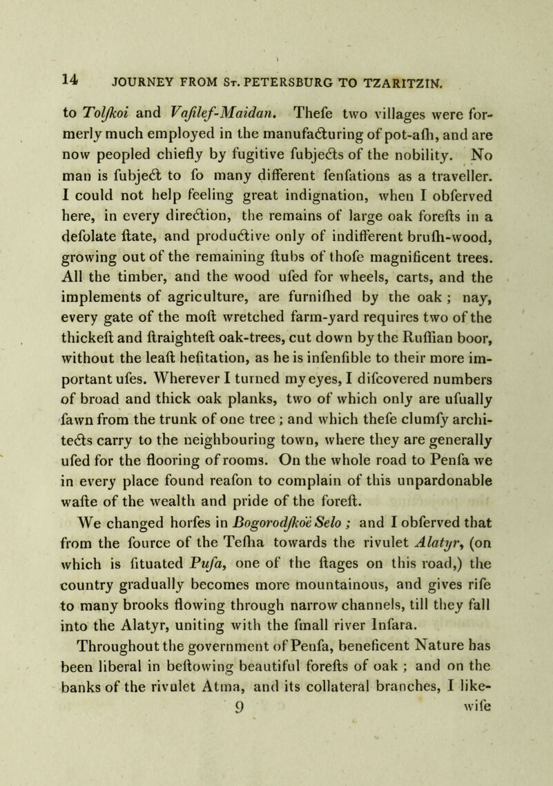 to Toljkoi and Vafilef-Maidan. Thefe two villages were for- merly much employed in the manufacturing of pot-affi, and are now peopled chiefly by fugitive fubjeCts of the nobility. No man is fubjeCl to fo many different fenfations as a traveller. 1 could not help feeling great indignation, when I obferved here, in every direction, the remains of large oak forefts in a defolate Hate, and productive only of indifferent brufh-wood, growing out of the remaining flubs of thofe magnificent trees. All the timber, and the wood ufed for wheels, carts, and the implements of agriculture, are furnifhed by the oak ; nay, every gate of the moft wretched farm-yard requires two of the thickeft and ftraighteft oak-trees, cut down by the Ruffian boor, without the leaft hefitation, as he is infenflble to their more im- portant ufes. Wherever I turned my eyes, I difcovered numbers of broad and thick oak planks, two of which only are ufually fawn from the trunk of one tree ; and which thefe clumfy archi- tects carry to the neighbouring town, where they are generally ufed for the flooring of rooms. On the whole road to Penfa we in every place found reafon to complain of this unpardonable wafte of the wealth and pride of the foreft. We changed horfes in ßogorodjkoe Selo ; and I obferved that from the fource of the Teflia towards the rivulet Alatyr, (on which is fituated Pufa, one of the ftages on this road,) the country gradually becomes more mountainous, and gives rife to many brooks flowing through narrow channels, till they fall into the Alatyr, uniting with the fmall river lnfara. Throughout the government of Penfa, beneficent Nature has been liberal in bellowing beautiful forefts of oak ; and on the banks of the rivulet Atma, and its collateral branches, I like- 9 wife