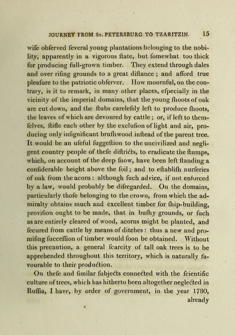 wife obferved feveral young plantations belonging to the nobi- lity, apparently in a vigorous Hate, but fomewhat too thick for producing full-grown timber. They extend through dales and over riling grounds to a great dillance ; and afford true pleafure to the patriotic obferver. How mournful, on the con- trary, is it to remark, in many other places, efpecially in the vicinity of the imperial domains, that the young Ihootsofoak are cut down, and the Hubs carelefsly left to produce fhoots, the leaves of which are devoured by cattle ; or, if left to them- lelves, ftifle each other by the exclulion of light and air, pro- ducing only infignificant brufhwood inltead of the parent tree. It would be an ufeful fuggeltion to the uncivilized and negli- gent country people of thefe diHriCts, to eradicate the Humps, which, on account of the deep fnow, have been left Handing a confiderable height above the foil; and to eflablifli nurferies of oak from the acorn : although fuch advice, if not enforced by a law, would probably be difregarded. On the domains, particularly thofe belonging to the crown, from which the ad- miralty obtains much and excellent timber for fhip-building, provilion ought to be made, that in bufhy grounds, or fuch as are entirely cleared of wood, acorns might be planted, and fecured from cattle by means of ditches : thus a new and pro- mifing fucceflion of timber would foon be obtained. Without this precaution, a general fcarcity of tall oak trees is to be apprehended throughout this territory, which is naturally fa- vourable to their production. On thefe and fimilar fubjeCts connected with the fcientific culture of trees, which has hitherto been altogether negleCted in Ruflia, I have, by order of government, in the year 1780, already